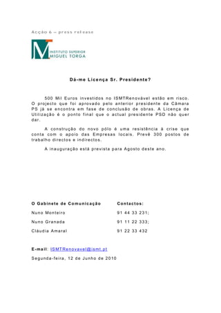 Acção 6 – press release




                      Dá-me Lice nça Sr. Preside nte?



      5 0 0 Mil E u ro s in ve st id o s n o IS MTRe n o vá ve l e st ã o e m risco .
O projecto que f oi aprovado pelo anterior p residente da Câmara
PS já se encontra em fase de conclusão de obras. A Licença de
Utilização é o ponto f inal que o actual presidente PSD não quer
dar.

      A co n st ru çã o d o n o vo p ó lo é u ma re sist ê n cia à crise q u e
conta com o apoio das Empresas locais. Prevê 300 postos de
trabalho directos e indirectos.

       A inauguração está prevista para Agosto deste ano.




O Gabinete de Co mun icação                   Contactos:

Nu n o Mo n t e iro                           91 44 33 231;

Nuno Granada                                  91 11 22 333;

Cláudia Amaral                                91 22 33 432



E -ma i l: IS MT Re n o va ve l@ ismt . p t

Segunda-feira, 12 de Junho de 2010
 