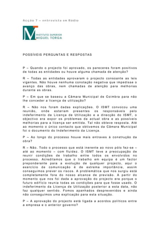 Acção 7 – entrevista em Rádio




POSSÍVEIS PERGUN TAS E RESPOSTAS



P – Quando o projecto f oi aprovado, os pareceres f oram positivos
d e t o d a s a s e n t id a de s o u h ou ve a lg u ma ch a ma d a de a t e n çã o ?

R – Todas as entidades aprovaram o projecto consoante as leis
vigentes. Não houve nenhuma conotação negativa que impedisse o
avanço das obras, nem chamada s de atenção para melhorias
durante as obras.

P – E m q u e se b a se o u a Câ ma ra Mu n icip a l d e Co i mb ra p a ra n ã o
lhe conceder a licença de utilização?

R – Não nos f oram dadas explicações. O IS MT convocou uma
reunião,        onde      estariam      presentes        os   responsáveis      pelo
in d e f e rime n t o d a L ice n ça d e Ut iliza ç ã o e a d ire cçã o d o IS MT, o
objectivo era expor os problemas da actual obra e as possívei s
melhorias para a licença ser emitida. Tal não obteve resposta. Até
a o mo me n t o o ú n ico co n ta ct o qu e o b tive mo s d a Câ ma ra Mu n icip a l
f oi o documento do Indef erimento da Licença.

P – A o lon g o d o p ro ce sso ho u ve ma is e n tra ve s à co n stru çã o d a
obra?

R – Não. Todo o processo que está inerente ao novo pólo fez -se –
a t é a o mo me n t o – co m f lu id e z. O IS MT t e ve a p re o cu p a çã o d e
reunir condições de trabalho entre todos os envolvidos no
p ro ce sso . A cre d ita mo s q u e o tra b a lh o e m eq u ip a é u m f a cto r
preponderante para a evolução de qualquer projecto, aqui o
exercíc io de comunicação é de extrema importância, ass i m
conseguimos prever os riscos. A problemática que nos surgiu está
completamente fora do nosso alcance de previsão. A partir do
momento que nos f oi dada a aprovação do projecto era porque o
f uturo edif ício reunia todas as condições para que fosse usado. O
indeferimento da Licença de Utilização posterio r a esta data, não
f az qualquer sentido. Fomos apanhados desprevenidos e ainda
não conseguimos uma explicação para esta situação.

P – A aprovação do projecto está ligada a acordos políticos entre
a empresa e o anterior governo?
 