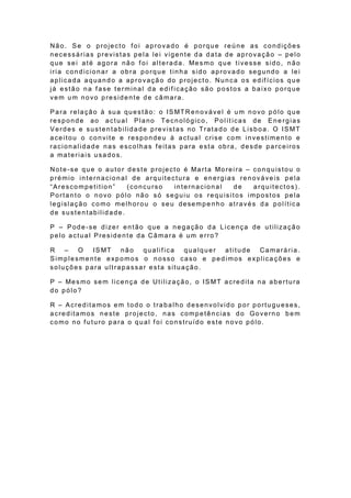 Não. Se o projecto foi aprovado é porque reúne as condições
necessárias previstas pela lei vigente da data de aprovação – pelo
q u e se i a t é a g o ra nã o f o i a lt e ra d a . Me s mo q u e t ive sse sid o , n ã o
iria condicionar a obra porque tinha sido aprovado segundo a lei
a p lica d a a q ua n d o a ap ro va çã o do p ro je cto . Nu n ca o s e d if ício s q u e
já estão na f ase terminal da edif icação são postos a baixo porque
vem um novo presidente de câmara.

P a ra re la çã o à su a qu e st ã o : o IS MT R e n o vá ve l é u m n o vo p ó lo q u e
responde ao actual Plano Tecnológico, Polít icas de Ene rgias
Verdes e sustentabilidade previstas no Tratado de Lisboa. O ISMT
aceitou o convite e respondeu à actual crise com investimento e
ra cio n a lid a d e n a s e sco lh a s f e it a s p a ra e st a ob ra , d e sde p a rce iro s
a materiais usados.

No t e -se q u e o a u t o r d e st e p ro je ct o é Ma rt a Mo re i ra – co n q u ist o u o
prémio internacional de arquitectura e energias renováveis pela
“Arescompetition”            (concurso         internacional       de     arquitectos).
Portanto o novo pólo não só seguiu os requisitos impostos pela
legislação como melhorou o seu desempe nho através da polític a
de sustentabilidade.

P – Pode -se dizer então que a negação da Licença de utilização
pelo actual Presidente da Câmara é um erro?

R –    O   IS MT n ã o  qualifica   qualquer atitude Camarária.
Simplesmente expomos o nosso caso e pedimos explica ções e
soluções para ultrapassar esta situação.

P – Me s mo se m lice n ça d e Ut i liza çã o , o IS MT a cre d it a n a a b e rt u ra
do pólo?

R – Acreditamos em todo o trabalho desenvolvido por portugueses,
acreditamos neste projecto, nas competências do Governo bem
como no f uturo para o qual f oi construído este novo pólo.
 