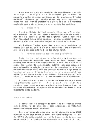Para além da of erta de condições de mobilidade e prestação
de serviços, o novo pólo é u m investimento que se traduz no
mercado económico como um incentivo de resistência à “crise
nacional”. Optamos por colaboradores regionais, apoiando a
economia local. Damos preferência a produtos e bens alimentares
nacionais para o abastecimento e equipamento das cozinhas.

        1.5    – Objectivos

      Coimbra, Cidade do Conhecimento, Histórica e Romântica ,
está associada ao passado, presa a recordações que vão desde o
Penedo da Saudade à Quinta das Lágrimas. Com o novo Pólo
IS MT Re n o vá ve l t e mo s co mo p rin cip a l o b je ct ivo a sso cia r d in â mica ,
bem-estar e ensino superior à imagem da Cidade de Coimbra.

        As Politicas Verdes adoptadas projectam a qualidade de
ensino praticadas, porque ao criar condições para desenvolver
p ro je ct o s, o su ce sso e st á n a b a se d o s a lu n o s IS MT.

        1.1    – Porquê a necessidade de energias verdes.

       Cada vez mais somos conf rontados com empresas que têm
uma preocupação adicional para além de fazer lucros, essa
preocupação chama-se de responsabilidade ambiental e bem-estar
social. Em termos de comunicação externa esta preocupação e
uma mais-valia na criação de produtos de comunicação, pois têm
uma receptividade muito alta dos públicos externos. Logo seria de
bom-tom adoptar medidas de bem-estar social e responsabilidade
a mb ie n t a l e m n o vo s p ro je ct o s d o In s t it u t o S u p e rio r Mig u e l To rg a
(IS MT), ta l como as novas instalações universitárias e dormitórios.

      A ideia base é tornar as novas infra -estruturas do IS MT
energeticamente sustentáveis. Com o auxilio de painéis f oto
voltaicos para fornecer energia eléctrica que fornece todos os
recursos necessários. Poupando assim recursos do IS MT e mai s
importante ainda da terra.



1.6.1 – Parcerias


      A p e n sa r n isso a d ire cçã o d o IS MT d e cid iu f a ze r pa rce ria s
com o ministério do ambiente e com empresas que trabalham
ligadas a energias verdes (martifertm).

       Estas parcerias vão criar u ma relação simbiótica entre IS MT
e parceiros, ou seja ambos os lados oferecem vantagens. Do lado
d o IS MT é o f e re cid o me d ia t ismo d e vid o à co n st ru çã o d a sua n o va
universidade e os produtos de comunicação a eles ligado, logo
 
