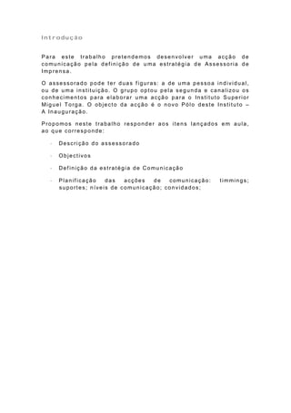 Introdução


Para este trabalho pretendemos desenvolver uma acção de
comunicação pela def inição de u ma estratégia de Assessoria de
Imp rensa.

O assessorado pode ter duas f iguras: a de uma pessoa individual,
ou de uma instituição. O grupo optou pela segunda e canalizou os
conhecimentos para elaborar uma acção para o Instituto Superior
Miguel Torga. O objecto da acção é o novo Pólo deste Instituto –
A Inauguração.

Propomos neste trabalho responder aos itens lançados em aula,
ao que corresponde:

     Descrição do assessorado

     Objectivos

     Def inição da estratégia de Comunicação

     Planificação   das   acções  de   comunicação:   timmings;
      suportes; níveis de comunicação; convidados;
 