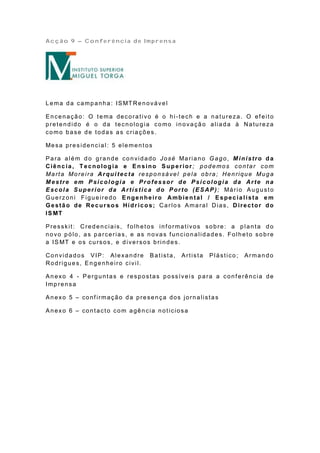 Acção 9 – Conferência de Imprensa




L e ma d a ca mp a nh a : IS MT Re n o vá ve l

Encenação: O tema decorativo é o hi-tech e a natureza. O ef eito
pretendido é o da tecnologia como inovação aliada à Natureza
como base de todas as criações.

Me sa p re s id e n cia l: 5 e le me n t o s

P a ra a lé m d o g ra n d e co n vid a do Jo sé Ma ria n o G a g o , M i ni str o d a
Ciênc ia, T ecnolog ia e En sino Su p erior ; podemos contar com
Marta Moreira Arqui tecta responsável pela obra ; Henrique Muga
Mestre em P sicologia e Professor de Psicologia da Arte na
E sc ol a S upe r i or da Ar tí s t i c a do P or to (E S AP ) ; Má rio A u g u st o
Guerzoni Figueiredo Engenheiro Amb ien tal / Especia lista e m
Ge stã o de Re c ur so s Hídr ic o s; Ca r lo s A ma ra l D ia s, D ire c tor do
IS MT

Presskit: Credenciais, folhetos informativos sobre: a p lanta do
novo pólo, as parcerias, e as novas f uncionalidades. Folheto sobre
a IS MT e o s cu rso s, e d ive r so s b rin d e s.

Convidados VIP: Alexandre                  Batista,   Artista   Plástico;   Armando
Rodrigues, Engenheiro civil.

Anexo 4 - Perguntas e respostas possívei s para a conf erência de
Imp rensa

Anexo 5 – conf irmação da presença dos jornalistas

Anexo 6 – contacto com agência noticiosa
 