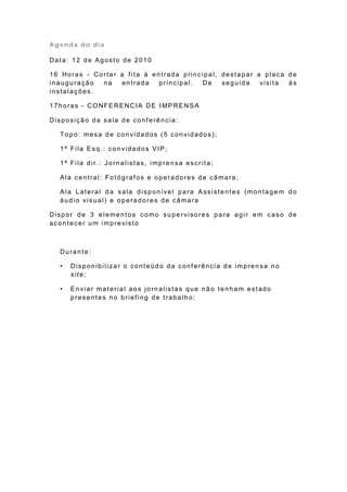 Agenda do dia

Data: 12 de Agosto de 2010

1 6 Ho ra s - Co rt a r a f it a à e n t ra da p rin cip a l, d e st a p a r a p la ca d e
inauguração      na     entrada       principal.      De      seguida         visita   às
instalações.

1 7 h o ra s - CO NFE RE NC IA DE I MP RE N S A

Disposição da sala de conf erência:

   Topo: mesa de convidados (5 convidados);

   1ª Fila Esq.: convidados VIP;

   1ª Fila dir.: Jornalistas, imprensa escrita;

   Ala central: Fotógraf os e operadores de câmara;

   Ala Lateral da sala disponível para Assistentes (montagem do
   áudio visual) e operadores de câmara

Dispor de 3 elementos como supervisores para agir em caso de
acontecer um imprevisto



   Durante:

   •   Disponibilizar o conteúdo da conf erência de imprensa no
       site;

   •   Enviar material aos jo rnalistas que não tenham estado
       presentes no brief ing de trabalho;
 