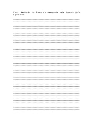 Final: Avaliação   do   Plano   de   Assessoria   pela   docente   Sof ia
Figueiredo:

_______________________________________________________
_______________________________________________________
_______________________________________________________
_______________________________________________________
_______________________________________________________
_______________________________________________________
__________________________ _____________________________
_______________________________________________________
_______________________________________________________
_______________________________________________________
_______________________________________________________
_______________________________________________________
_______________________________________________________
_______________________________________________________
_______________________________________________________
___________________________________________ ____________
_______________________________________________________
_______________________________________________________
_______________________________________________________
_______________________________________________________
_______________________________________________________
_______________________________________________________
_______________________________________________________
_______________________________________________________
_______________________________________________________
_______________________________________________________
_______________________________________________________
_______________________________________________________
_______________________________________________________
_______________________________________________________
_______________________________________________________
_______________________________________________________
_______________________________________________________
_______________________________________________________
_______________________________________________________
_______________________________________________________
_______________________________________________________
_______________________________________________________
_______________________________________________________
_______________________________________________________
_________________________________
 
