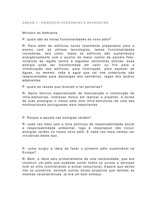 ANEXO 1 - POSSÍVEIS PERGUNTAS E RESPOSTAS


Ministro do Ambiente

P: quais são as novas funcionalidades do novo pólo?

R: Para além de edif ícios novos t otalmente preparados para o
ensino com as ultimas tecnologias, temos funcionalidades
inovadoras, tais como: todos os edif ícios são sustentáveis
energeticamente com o auxíl io do maior centro de painéis f oto -
voitaicos da região centro e algumas ventoinhas eó licas, essa
energia pode ser transf ormada em calor ou f rio para a
climat ização dos edif ícios, para ilu minação, para aquecer as
águas, ou mesmo; toda a agua que cai nas coberturas são
reaproveitadas para descargas dos sanitários, regas dos jardins
adjacentes.

P: quais as razoes que levaram a ter parcerias?

R: Apoio técnico especializado de manutenção e construção de
infra-estruturas, interesse mútuo em realizar o projecto, e acima
de tudo prestigiar o nosso pólo com inf ra -estruturas de uma das
multinacionais portuguesas mais importantes



P: Porque a aposta nas energias verdes?

R: cada vez mais vem a tona política s de responsabilidade social
e responsabilidade ambiental, logo é impensável não incluir
energias verdes no nosso novo pólo. E cada vez mais ire mos v e r
iniciativas deste tipo.



P: como surgiu a ideia de f azer o prime iro pólo sustentável na
Europa?

R: Bem, a ideia saiu primeiramente de uma necessidade, que era
construir um pólo que pudesse juntar todos os cursos e serviço s
num só sítio (contrariando a actual conjuntura), Espero que sendo
nós os pioneiros, existam outros novos projectos que tenham as
mesmas característ icas, já era um bom começo.
 