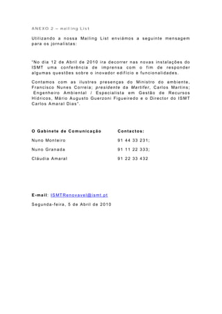 ANEXO 2 – mailing List

Ut il iza n d o a n o ssa Ma il in g L ist e n vi á mo s a se g u in t e me n sa g e m
para os jornalistas:



“No d ia 1 2 d e A b ril d e 2 01 0 ira d e co rre r n a s n o va s in st a la çõ e s do
IS MT u ma co n f e rê n cia d e imp re n sa co m o f im d e re sp o n d e r
algumas questões sobre o inovador edif ício e f uncionalidades.

Contamos com as ilustres presenças do Ministro do ambiente,
Fra n cisco Nu n e s Co rre ia ; p re sid e n t e d a Ma rt if e r, Ca rlo s Ma rt in s ;
 Engenheiro Ambiental / Especialist a em Gestão de Recursos
Híd rico s , Má rio A u g u st o G u e rzo n i Fig u e ire d o e o Dire ct o r d o IS M T
Carlos Amara l Dias ”.




O Gabinete de Co mun icação                     Contactos:

Nu n o Mo n t e iro                             91 44 33 231;

Nuno Granada                                    91 11 22 333;

Cláudia Amaral                                  91 22 33 432




E -ma i l: IS MT Re n o va ve l@ ismt . p t

Segunda-feira, 5 de Abril de 2010
 