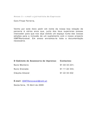 Anexo 3 – e-mail a jornalista do Expresso

Caro Filipe Ferreira,



Venho por este meio pedir em nome da nossa boa relação de
parceria á vários anos que, junto dos teus superiores possas
interceder para que nos seja cedido um espaço numa das vossas
edições para a inclusão de um suplemento com o nosso projecto
IS MT Re n o vá ve l. E m a n e xo e n via mos -t e t o d a a d o cu me n ta çã o
necessária.




O Ga bine te de As se s sor ia de Impre n sa :        Contactos:

Nu n o Mo n t e iro                                   91 44 33 231;

Nuno Granada                                          91 11 22 333;

Cláudia Amaral                                        91 22 33 432



E -ma i l: IS MT Re n o va ve l@ ismt . p t

Sexta-f eira, 10 Abril de 2009
 