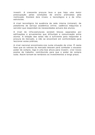 investir. A crescente procura leva a que haja uma maior
preocupação    pelas  condições    de  ensino   praticadas pela
instituição. Existem dois n íveis: o tecnológico e o de inf ra -
estruturas.

A nível tecnológico há ausência de rede interna (intranet), de
plataforma de serviço académico online, cadência máquinas e
servidor que respondam às necessidades actuais dos alunos.

A nível de inf ra-estruturas exist em blocos separados por
edif icações e arruamentos que dif icultam a comunicação entre
alunos. A lotação das salas não é suf iciente para responder à
procura do mercado, e não se encontram em conf ormidade para
leccionar aulas práticas.

A nível nacional encontramo -nos numa situação de crise. É nesta
f ase que os valores do mercado descem para combater o escasso
poder de compra, logo é uma boa altura para investir, criar novos
postos de trabalho, contribuindo para que o poder de compra
suba. Assim tornam-se rentáveis os in vestimentos a longo prazo.
 