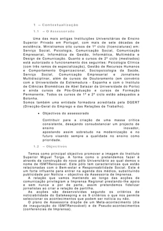 1 – Contextualização

       1.1     – O Assessorado

        Uma das ma is antigas Institu ições U niversitárias de Ensino
Superior Privado em Portugal, com mais de sete décadas de
e xist ê n cia . Min ist ra mo s o it o cu rso s d e 1 º ciclo (l ice n cia t u ra s) e m :
Serviço Social, Psicologia, Comunicação Social, Comunicação
E mp re sa ria l, In f o rmá t ica d e G e st ã o , In f o rmá t ica , Mu lt i mé d ia e
Design de Co municação. Quanto a cursos de 2º ciclo (mestrados)
está autorizado o f uncionamento dos seguintes: Psicologia C l ínica
(com três ramos de especialização), Gestão de Recursos Humanos
e Comportamento Organizacional, Sociopsicologia da Saúde,
Serviço         Social,        Co municação       Empresarial         e    Jornalismo
Mu lt id isc ip l in a r, a lé m d e cu rso s d e Do u t o ra me n t o (e m co n vé n io
com a Universidade da Estremadura - Espanha e com o Instituto
de Ciências Biomédicas de Abel Salazar da Universidade do Porto)
e ainda cursos de Pós-Graduação e cursos de Formação
Permanente. Todos os cursos de 1º e 2º ciclo estão adequados a
Bolonha.
Somos também uma entidade f ormadora acreditada pela DGERT
(Direcção-Geral do Emprego e das Relações de Trabalho).

              Objectivos do assessorado

               Contribuir para a c riação de uma massa crític a
               consistente, desejando consubstanciar um projecto de
               ensino                                     inovador,
               apostando assim sobretudo na modernização e no
               f uturo visando sempre a qualidade no ensino como
               prioridade.

       1.2     – Objectivos

    Temos como principal objecti vo promo v er a imagem do Instituto
S u p e rio r Mig u e l To rg a . A f o rma co mo o p re t e n d e mo s f a ze r é
através da construção do novo pólo Universitár io ao qual demos o
n o me d e IS MT Re n o vá ve l. E st e p ó lo te m ca ra ct e r íst ica s q u e e st ã o
relacionadas com o Bem-estar e Responsabilida de Social. Este é
um f orte inf luente para entrar na agenda dos médios, substituindo
publicidade por Notícia – objectivo da Assessoria de Imp rensa.
    A relação que vamos mantendo ao longo das acções de
comunicação privilegiam a Imprensa Regional prestando -lhe apoio
e sem nunca a por de parte, assim p retendemos f idelizar
jornalistas ao criar a relação de partilha.
    As acções são desenvolvidas segundo os critérios d e
noticiabilidade do Gatekeeping e os 9 critér ios o que nos permite
seleccionar os acontecimentos que podem ser notícia ou não .
    O p la n o d e A sse sso ria d i sp õ e d e u m Me t a -a co n t e cime n t o (d i a
de inauguração do ISMTRenovável) e de Pseudo -acontecimentos
(conf erencias de Imprensa).
 