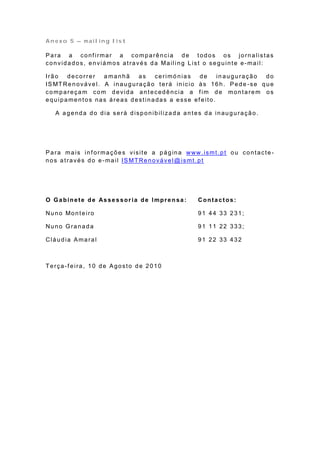 Anexo 5 – mailing list

Para a conf irmar a comparência de todos os jornalistas
convidados, enviámos através da Mailing List o seguinte e-mail:

Irão   decorrer       a manhã       as    cerimó nias     de    in auguração        do
IS MT Re n o vá ve l. A in a u g u ra çã o t e rá in icio à s 1 6 h . P e d e -se q u e
compareçam com devida antecedência a f im de montarem os
equipamentos nas áreas destinadas a esse ef eito.

   A agenda do dia será disponibilizada antes da inauguração.




P a ra ma is in f o rma çõ e s visite a p á g in a www.ismt.p t o u co n ta cte -
nos através do e -mail IS MTRenovável @ismt.pt




O Ga bine te de As se s sor ia de Impre n sa :            Contactos:

Nu n o Mo n t e iro                                       91 44 33 231;

Nuno Granada                                              91 11 22 333;

Cláudia Amaral                                            91 22 33 432



Terça-f eira, 10 de Agosto de 2010
 