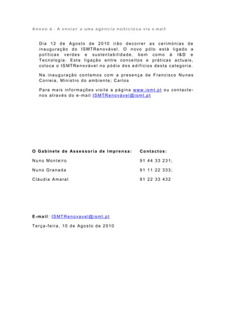 Anexo 6 - A enviar a uma agência noticiosa via e-mail


   Dia 12 de Agosto de 2010 irão decorrer as ce rimónias de
   in a u g u ra çã o d o IS MTRe n o vá ve l. O n o vo p ó lo e st á lig a d o a
   políticas verdes e sustentabilidade, bem como à I& D e
   Tecnologia. Esta ligação entre conceitos e práticas actuais,
   co lo ca o IS MTRe n o vá ve l n o p ó d io d o s e d if ício s d e st a ca t e g o ria .

   Na inauguração contamos com a presença de Francisco Nu nes
   Correia, Ministro do ambiente; Carlos

   Para mais informações visite a página www.ismt.pt ou contacte-
   nos através do e -mail IS MTRenovável @ismt.pt




O Ga bine te de As se s sor ia de Impre n sa :               Contactos:

Nu n o Mo n t e iro                                          91 44 33 231;

Nuno Granada                                                 91 11 22 333;

Cláudia Amaral                                               91 22 33 432




E -ma i l: IS MT Re n o va ve l@ ismt . p t

Terça-f eira, 10 de Agosto de 2010
 