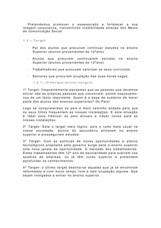 P re t e n d e mo s p ro mo ve r o a sse sso ra d o e f o rt a le ce r a su a
ima g e m co rp o ra t iva , t ra n smit in d o cre d ib ilid a d e a t ra vé s d o s Me io s
de comunicação Social.


1.3 – Target

      Pai dos alunos que procuram continuar estudos no ensino
       Superior (alunos provenientes do 12ºano)

      Alunos que procuram continuarem estudos                               no     ensino
       Superior (alunos provenientes do 12ºano)

      Trabalhadores que procuram valorizar os seus currículos.

      Seniores que procuram ocupação das suas horas vagas.

        1.2.1 – O Porque destes targets

1º Target- f requentemente pensamos que as pessoas que devemos
aliciar são as próprias pessoas que concorre m, porem esquecemo-
nos de um f acto importante. Quem é a base de sustento de maior
parte dos alunos dos ensinos superiores? Os Pais!

Logo se conquistarmos os pais é meio caminho andado para que
os seus f ilhos f requentem as nossas instalações. E esta situaçã o
é ideal para f idelizar os pais actuais e trazer novos para as
nossas instalações.

2º Target- Este o target ma is lógico, pois o rumo mais usual na
nossa sociedade, alunos do secundário entrarem no ensino
superior e prosseguirem estudos.

3º Target- Com as politicas de novas oportunidades e planos
tecnológicos propostos pelo governo surge para o ensino superior
uma nova janela de oportunidade. O mercado dos trabalhadores.
Estes trabalhadores têm 12º ano de escolaridade para subirem nos
quadros da empresa, ou já têm curso superior e pretendem
aprofundar os conhecimentos.

4º Target- o último target destina-se aqueles que já se encontram
reformados e com muito tempo livre e sem ocupação alguma. Que
sejam instigados a entrar no ensino superior.
 