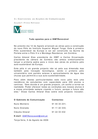 3– Exercícios: as Acções de Comunicação

Acção1- Press Release




                      T udo a post os pa r a o IS MT Re no vá ve l


No próximo dia 12 de Agosto arrancam as obras para a construção
d o n o vo P ó lo d o In st it u t o S u pe rio r Mi g u e l To rg a . E st e é p rime iro
Pólo sustentável da Europa e vai ser construído na Quinta da
P o rt e la e n t re o P ó lo II e o Mo n d e g o Re sid e n ce , e m Co i mb ra .

Ca rlo s A ma ra l Dia s p re sid e n t e d o IS MT e Ca rlo s E n ca rn a çã o
presidente da câmara de Coimbra vão ambos simbolicamente
lançar a primeira pedra para o inicio das obras do primeiro pólo
auto-sustentável da Europa.

Este pólo é um grande projecto não só pela sua dimensão mas
também pela inovação tecnológica, sendo o primeiro pólo
universitário com painéis solares e aproveitamento de água das
chuvas que permitirá a sua auto -sustentabilidade.

Para além destas particularidades este novo pólo terá uma
residência de estudantes com capacidade para 200 alunos e
cantinas. “Sem dúvida é um grande projecto, um sonho a tornar -se
realidade. Poder of erecer todas as condições aos nossos alunos é
a nossa prioridade sempre v isando o f uturo, porque o f uturo são
eles.” Disse Carlos Amaral Dias so bre este projecto inovador.



O Gabinete de Co mun icação                     Contactos:

Nu n o Mo n t e iro                             91 44 33 231;

Nuno Granada                                    91 11 22 333;

Cláudia Amaral                                  91 22 33 432

E -ma i l: IS MT Re n o va ve l@ ismt . p t

Terça-f eira, 5 de Agosto de 2008
 