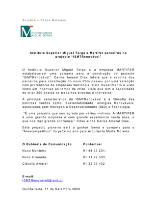 Acção2 – Press Release




      In st i tu to S upe r ior Mi gue l T or ga e Ma r t ife r pa r c e ir os no
                           pr oj e c to “ IS MT Re no vá ve l”



O In st it u t o S u p e rio r Mig u e l To rg a e a e mp re sa MA RT IFE R
estabeleceram uma parceria para a construção do projecto
“IS MTRenovável”. Ca rlos Amaral Dia s ref ere que a escolha dos
parceiros para construção do novo Pólo passou por uma selecção
com pref erência de Empresas Nacionais. Este investimento é visto
como um incentivo ao tempo de crise, visto que tem a capacidade
de criar 200 postos de trabalhos directos e indirectos.

A p rin cip a l ca ra ct e r íst ica d o IS MT R e n o vá ve l é a f ilo sof ia d a s
políticas verdes como: Sustentabili dade, energias Renováveis,
associadas com Inovação e Desenvolvimento (I&D) e Tecnologia.

 “É u ma p a rce ria q u e n o s a g ra d a p o r vá rio s mo t ivo s. A MA RT IFE R
é uma grande empresa e com grande experiencia nesta área, o
que nos traz grande conf iança.” Citou ainda Carlos Amaral Dias.

Este projecto pioneiro está a ganhar f orma e compete para o
“A re sco mp e t it io n ” d o p ró xi mo a n o p e la A rq u it e ct a Ma rt a Mo re ira .



O Gabinete de Co mun icação                      Contactos:

Nu n o Mo n t e iro                              91 44 33 231;

Nuno Granada                                     91 11 22 333;

Cláudia Amaral                                   91 22 33 432



E-ma il:
IS MT Re n o va ve l@ ismt . p t

Quinta-f eira, 11 de Setembro 2009
 