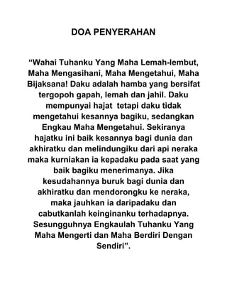 DOA PENYERAHAN
“Wahai Tuhanku Yang Maha Lemah-lembut,
Maha Mengasihani, Maha Mengetahui, Maha
Bijaksana! Daku adalah hamba yang bersifat
tergopoh gapah, lemah dan jahil. Daku
mempunyai hajat tetapi daku tidak
mengetahui kesannya bagiku, sedangkan
Engkau Maha Mengetahui. Sekiranya
hajatku ini baik kesannya bagi dunia dan
akhiratku dan melindungiku dari api neraka
maka kurniakan ia kepadaku pada saat yang
baik bagiku menerimanya. Jika
kesudahannya buruk bagi dunia dan
akhiratku dan mendorongku ke neraka,
maka jauhkan ia daripadaku dan
cabutkanlah keinginanku terhadapnya.
Sesungguhnya Engkaulah Tuhanku Yang
Maha Mengerti dan Maha Berdiri Dengan
Sendiri”.
 