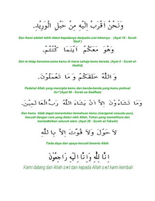 Dan Kami adalah lebih dekat kepadanya daripada urat lehernya, - (Ayat 16 : Surah
Qaaf )
Dan Ia tetap bersama-sama kamu di mana sahaja kamu berada. (Ayat 4 : Surah al-
Hadiid)
Padahal Allah yang mencipta kamu dan benda-benda yang kamu perbuat
itu!”(Ayat 96 : Surah as-Saaffaat)
Dan kamu tidak dapat menentukan kemahuan kamu (mengenai sesuatu pun),
kecuali dengan cara yang diatur oleh Allah, Tuhan yang memelihara dan
mentadbirkan seluruh alam. (Ayat 29 : Surah at-Takwiir)
Tiada daya dan upaya kecuali beserta Allah.
 