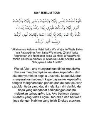 DO’A SEBELUM TIDUR
“Allahumma Aslamtu Nafsi Ilaika Wa Wajjahtu Wajhi Ilaika
Wa Fawwadhtu Amri Ilaika Wa Aljaktu Zhahri Ilaika
Raghbatan Wa Rahbatan Ilaika La Malja-a WalaManja
Minka Illa Ilaika Amantu Bi Kitabikal-Ladzi Anzalta Wabi
Nabiyyikal-Ladzi Arsalta”
Wahai Allah, aku menyerahkan diriku kepadaMu
dan aku menghadapkan wajahku kepadaMu dan
aku menyerahkan segala urusanku kepadaMu dan
menyerahkan sepenuh kepercayaanku kepadaMu
dengan mengharapkan pahala dariMu dan takutkan
azabMu, tiada yang dapat melarikan diri dariMu dan
tiada yang mendapat perlindungan dariMu
melainkan terhadapMu jua. Aku beriman dengan
KitabMu yang telah Engkau turunkan dan beriman
juga dengan Nabimu yang telah Engkau utuskan.
 