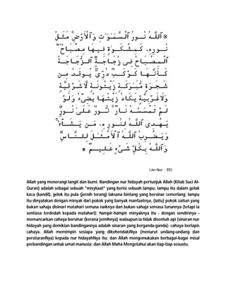 Allah yang menerangi langit dan bumi. Bandingan nur hidayah pertunjuk Allah (Kitab Suci Al-
Quran) adalah sebagai sebuah "misykaat" yang berisi sebuah lampu; lampu itu dalam gelok
kaca (kandil), gelok itu pula (jernih terang) laksana bintang yang bersinar cemerlang; lampu
itu dinyalakan dengan minyak dari pokok yang banyak manfaatnya, (iaitu) pokok zaitun yang
bukan sahaja disinari matahari semasa naiknya dan bukan sahaja semasa turunnya (tetapi ia
sentiasa terdedah kepada matahari); hampir-hampir minyaknya itu - dengan sendirinya -
memancarkan cahaya bersinar (kerana jernihnya) walaupun ia tidak disentuh api (sinaran nur
hidayah yang demikian bandingannya adalah sinaran yang berganda-ganda): cahaya berlapis
cahaya. Allah memimpin sesiapa yang dikehendakiNya (menurut undang-undang dan
peraturanNya) kepada nur hidayahNya itu; dan Allah mengemukakan berbagai-bagai misal
perbandingan untuk umat manusia; dan Allah Maha Mengetahui akan tiap-tiap sesuatu.
 