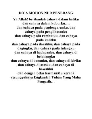 DO’A MOHON NUR PENERANG
Ya Allah! berikanlah cahaya dalam hatiku
dan cahaya dalam kuburku….
dan cahaya pada pendengaranku, dan
cahaya pada penglihatanku
dan cahaya pada rambutku, dan cahaya
pada kulitku
dan cahaya pada darahku, dan cahaya pada
dagingku, dan cahaya pada tulangku
dan cahaya di hadapanku, dan cahaya di
belakangku
dan cahaya di kananku, dan cahaya di kiriku
dan cahaya di atasku, dan cahaya di
bawahku
dan dengan belas kasihanMu kerana
sesungguhnya Engkaulah Tuhan Yang Maha
Pengasih…
 