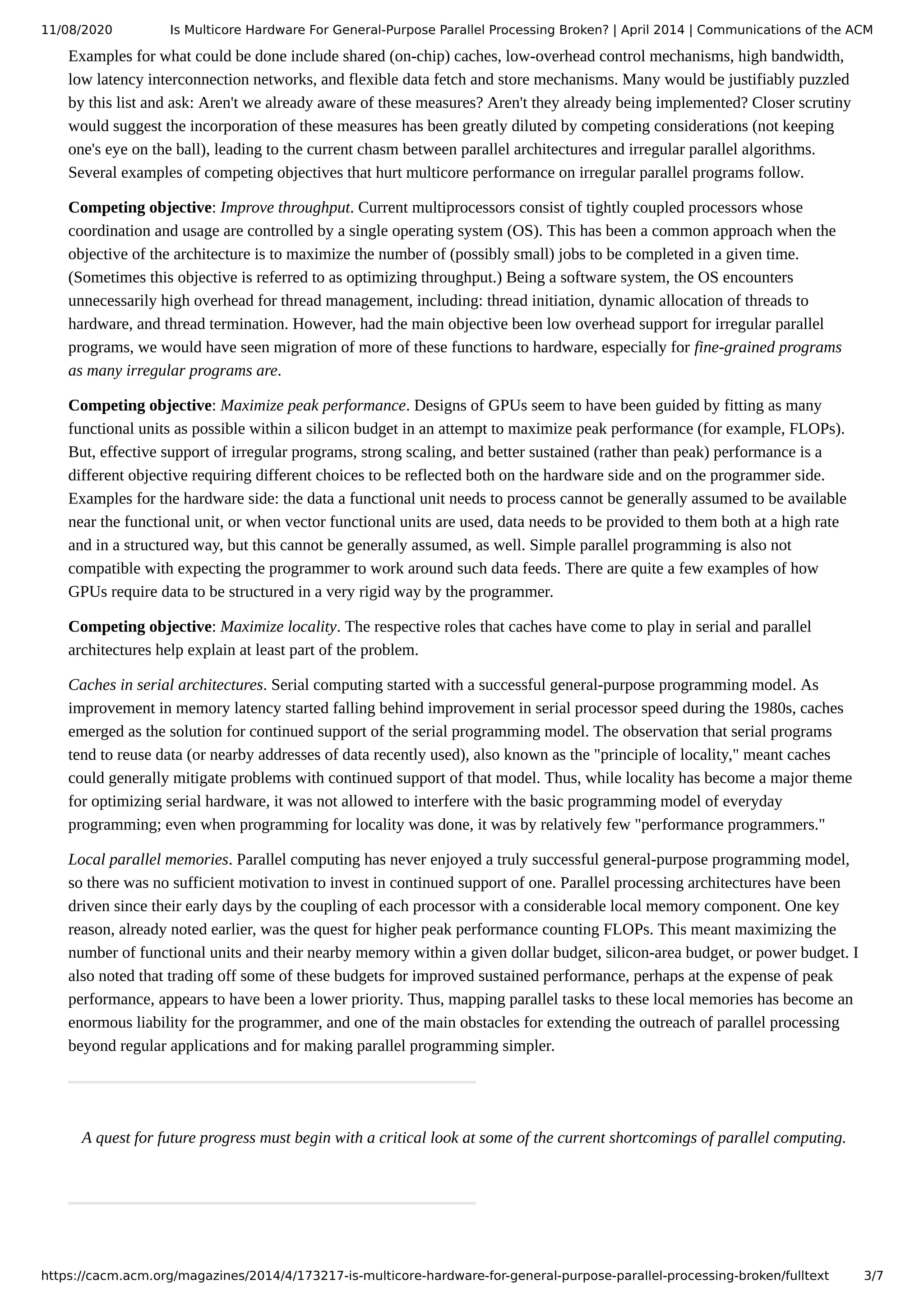 11/08/2020 Is Multicore Hardware For General-Purpose Parallel Processing Broken? | April 2014 | Communications of the ACM https://cacm.acm.org/magazines/2014/4/173217-is-multicore-hardware-for-general-purpose-parallel-processing-broken/fulltext 3/7 Examples for what could be done include shared (on-chip) caches, low-overhead control mechanisms, high bandwidth, low latency interconnection networks, and flexible data fetch and store mechanisms. Many would be justifiably puzzled by this list and ask: Aren't we already aware of these measures? Aren't they already being implemented? Closer scrutiny would suggest the incorporation of these measures has been greatly diluted by competing considerations (not keeping one's eye on the ball), leading to the current chasm between parallel architectures and irregular parallel algorithms. Several examples of competing objectives that hurt multicore performance on irregular parallel programs follow. Competing objective: Improve throughput. Current multiprocessors consist of tightly coupled processors whose coordination and usage are controlled by a single operating system (OS). This has been a common approach when the objective of the architecture is to maximize the number of (possibly small) jobs to be completed in a given time. (Sometimes this objective is referred to as optimizing throughput.) Being a software system, the OS encounters unnecessarily high overhead for thread management, including: thread initiation, dynamic allocation of threads to hardware, and thread termination. However, had the main objective been low overhead support for irregular parallel programs, we would have seen migration of more of these functions to hardware, especially for fine-grained programs as many irregular programs are. Competing objective: Maximize peak performance. Designs of GPUs seem to have been guided by fitting as many functional units as possible within a silicon budget in an attempt to maximize peak performance (for example, FLOPs). But, effective support of irregular programs, strong scaling, and better sustained (rather than peak) performance is a different objective requiring different choices to be reflected both on the hardware side and on the programmer side. Examples for the hardware side: the data a functional unit needs to process cannot be generally assumed to be available near the functional unit, or when vector functional units are used, data needs to be provided to them both at a high rate and in a structured way, but this cannot be generally assumed, as well. Simple parallel programming is also not compatible with expecting the programmer to work around such data feeds. There are quite a few examples of how GPUs require data to be structured in a very rigid way by the programmer. Competing objective: Maximize locality. The respective roles that caches have come to play in serial and parallel architectures help explain at least part of the problem. Caches in serial architectures. Serial computing started with a successful general-purpose programming model. As improvement in memory latency started falling behind improvement in serial processor speed during the 1980s, caches emerged as the solution for continued support of the serial programming model. The observation that serial programs tend to reuse data (or nearby addresses of data recently used), also known as the "principle of locality," meant caches could generally mitigate problems with continued support of that model. Thus, while locality has become a major theme for optimizing serial hardware, it was not allowed to interfere with the basic programming model of everyday programming; even when programming for locality was done, it was by relatively few "performance programmers." Local parallel memories. Parallel computing has never enjoyed a truly successful general-purpose programming model, so there was no sufficient motivation to invest in continued support of one. Parallel processing architectures have been driven since their early days by the coupling of each processor with a considerable local memory component. One key reason, already noted earlier, was the quest for higher peak performance counting FLOPs. This meant maximizing the number of functional units and their nearby memory within a given dollar budget, silicon-area budget, or power budget. I also noted that trading off some of these budgets for improved sustained performance, perhaps at the expense of peak performance, appears to have been a lower priority. Thus, mapping parallel tasks to these local memories has become an enormous liability for the programmer, and one of the main obstacles for extending the outreach of parallel processing beyond regular applications and for making parallel programming simpler. A quest for future progress must begin with a critical look at some of the current shortcomings of parallel computing. 