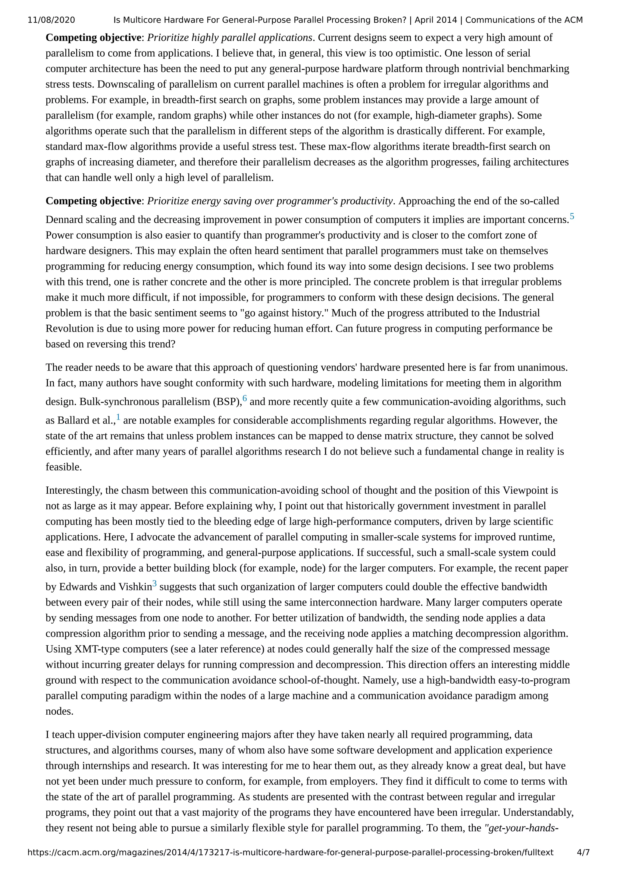 11/08/2020 Is Multicore Hardware For General-Purpose Parallel Processing Broken? | April 2014 | Communications of the ACM https://cacm.acm.org/magazines/2014/4/173217-is-multicore-hardware-for-general-purpose-parallel-processing-broken/fulltext 4/7 Competing objective: Prioritize highly parallel applications. Current designs seem to expect a very high amount of parallelism to come from applications. I believe that, in general, this view is too optimistic. One lesson of serial computer architecture has been the need to put any general-purpose hardware platform through nontrivial benchmarking stress tests. Downscaling of parallelism on current parallel machines is often a problem for irregular algorithms and problems. For example, in breadth-first search on graphs, some problem instances may provide a large amount of parallelism (for example, random graphs) while other instances do not (for example, high-diameter graphs). Some algorithms operate such that the parallelism in different steps of the algorithm is drastically different. For example, standard max-flow algorithms provide a useful stress test. These max-flow algorithms iterate breadth-first search on graphs of increasing diameter, and therefore their parallelism decreases as the algorithm progresses, failing architectures that can handle well only a high level of parallelism. Competing objective: Prioritize energy saving over programmer's productivity. Approaching the end of the so-called Dennard scaling and the decreasing improvement in power consumption of computers it implies are important concerns.5 Power consumption is also easier to quantify than programmer's productivity and is closer to the comfort zone of hardware designers. This may explain the often heard sentiment that parallel programmers must take on themselves programming for reducing energy consumption, which found its way into some design decisions. I see two problems with this trend, one is rather concrete and the other is more principled. The concrete problem is that irregular problems make it much more difficult, if not impossible, for programmers to conform with these design decisions. The general problem is that the basic sentiment seems to "go against history." Much of the progress attributed to the Industrial Revolution is due to using more power for reducing human effort. Can future progress in computing performance be based on reversing this trend? The reader needs to be aware that this approach of questioning vendors' hardware presented here is far from unanimous. In fact, many authors have sought conformity with such hardware, modeling limitations for meeting them in algorithm design. Bulk-synchronous parallelism (BSP),6 and more recently quite a few communication-avoiding algorithms, such as Ballard et al.,1 are notable examples for considerable accomplishments regarding regular algorithms. However, the state of the art remains that unless problem instances can be mapped to dense matrix structure, they cannot be solved efficiently, and after many years of parallel algorithms research I do not believe such a fundamental change in reality is feasible. Interestingly, the chasm between this communication-avoiding school of thought and the position of this Viewpoint is not as large as it may appear. Before explaining why, I point out that historically government investment in parallel computing has been mostly tied to the bleeding edge of large high-performance computers, driven by large scientific applications. Here, I advocate the advancement of parallel computing in smaller-scale systems for improved runtime, ease and flexibility of programming, and general-purpose applications. If successful, such a small-scale system could also, in turn, provide a better building block (for example, node) for the larger computers. For example, the recent paper by Edwards and Vishkin3 suggests that such organization of larger computers could double the effective bandwidth between every pair of their nodes, while still using the same interconnection hardware. Many larger computers operate by sending messages from one node to another. For better utilization of bandwidth, the sending node applies a data compression algorithm prior to sending a message, and the receiving node applies a matching decompression algorithm. Using XMT-type computers (see a later reference) at nodes could generally half the size of the compressed message without incurring greater delays for running compression and decompression. This direction offers an interesting middle ground with respect to the communication avoidance school-of-thought. Namely, use a high-bandwidth easy-to-program parallel computing paradigm within the nodes of a large machine and a communication avoidance paradigm among nodes. I teach upper-division computer engineering majors after they have taken nearly all required programming, data structures, and algorithms courses, many of whom also have some software development and application experience through internships and research. It was interesting for me to hear them out, as they already know a great deal, but have not yet been under much pressure to conform, for example, from employers. They find it difficult to come to terms with the state of the art of parallel programming. As students are presented with the contrast between regular and irregular programs, they point out that a vast majority of the programs they have encountered have been irregular. Understandably, they resent not being able to pursue a similarly flexible style for parallel programming. To them, the "get-your-hands- 