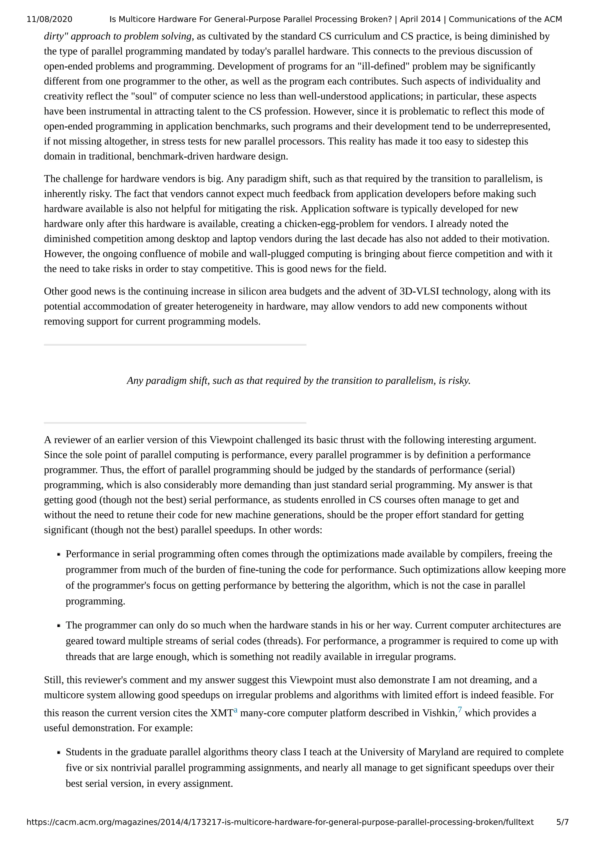 11/08/2020 Is Multicore Hardware For General-Purpose Parallel Processing Broken? | April 2014 | Communications of the ACM https://cacm.acm.org/magazines/2014/4/173217-is-multicore-hardware-for-general-purpose-parallel-processing-broken/fulltext 5/7 dirty" approach to problem solving, as cultivated by the standard CS curriculum and CS practice, is being diminished by the type of parallel programming mandated by today's parallel hardware. This connects to the previous discussion of open-ended problems and programming. Development of programs for an "ill-defined" problem may be significantly different from one programmer to the other, as well as the program each contributes. Such aspects of individuality and creativity reflect the "soul" of computer science no less than well-understood applications; in particular, these aspects have been instrumental in attracting talent to the CS profession. However, since it is problematic to reflect this mode of open-ended programming in application benchmarks, such programs and their development tend to be underrepresented, if not missing altogether, in stress tests for new parallel processors. This reality has made it too easy to sidestep this domain in traditional, benchmark-driven hardware design. The challenge for hardware vendors is big. Any paradigm shift, such as that required by the transition to parallelism, is inherently risky. The fact that vendors cannot expect much feedback from application developers before making such hardware available is also not helpful for mitigating the risk. Application software is typically developed for new hardware only after this hardware is available, creating a chicken-egg-problem for vendors. I already noted the diminished competition among desktop and laptop vendors during the last decade has also not added to their motivation. However, the ongoing confluence of mobile and wall-plugged computing is bringing about fierce competition and with it the need to take risks in order to stay competitive. This is good news for the field. Other good news is the continuing increase in silicon area budgets and the advent of 3D-VLSI technology, along with its potential accommodation of greater heterogeneity in hardware, may allow vendors to add new components without removing support for current programming models. Any paradigm shift, such as that required by the transition to parallelism, is risky. A reviewer of an earlier version of this Viewpoint challenged its basic thrust with the following interesting argument. Since the sole point of parallel computing is performance, every parallel programmer is by definition a performance programmer. Thus, the effort of parallel programming should be judged by the standards of performance (serial) programming, which is also considerably more demanding than just standard serial programming. My answer is that getting good (though not the best) serial performance, as students enrolled in CS courses often manage to get and without the need to retune their code for new machine generations, should be the proper effort standard for getting significant (though not the best) parallel speedups. In other words: Performance in serial programming often comes through the optimizations made available by compilers, freeing the programmer from much of the burden of fine-tuning the code for performance. Such optimizations allow keeping more of the programmer's focus on getting performance by bettering the algorithm, which is not the case in parallel programming. The programmer can only do so much when the hardware stands in his or her way. Current computer architectures are geared toward multiple streams of serial codes (threads). For performance, a programmer is required to come up with threads that are large enough, which is something not readily available in irregular programs. Still, this reviewer's comment and my answer suggest this Viewpoint must also demonstrate I am not dreaming, and a multicore system allowing good speedups on irregular problems and algorithms with limited effort is indeed feasible. For this reason the current version cites the XMTa many-core computer platform described in Vishkin,7 which provides a useful demonstration. For example: Students in the graduate parallel algorithms theory class I teach at the University of Maryland are required to complete five or six nontrivial parallel programming assignments, and nearly all manage to get significant speedups over their best serial version, in every assignment. 