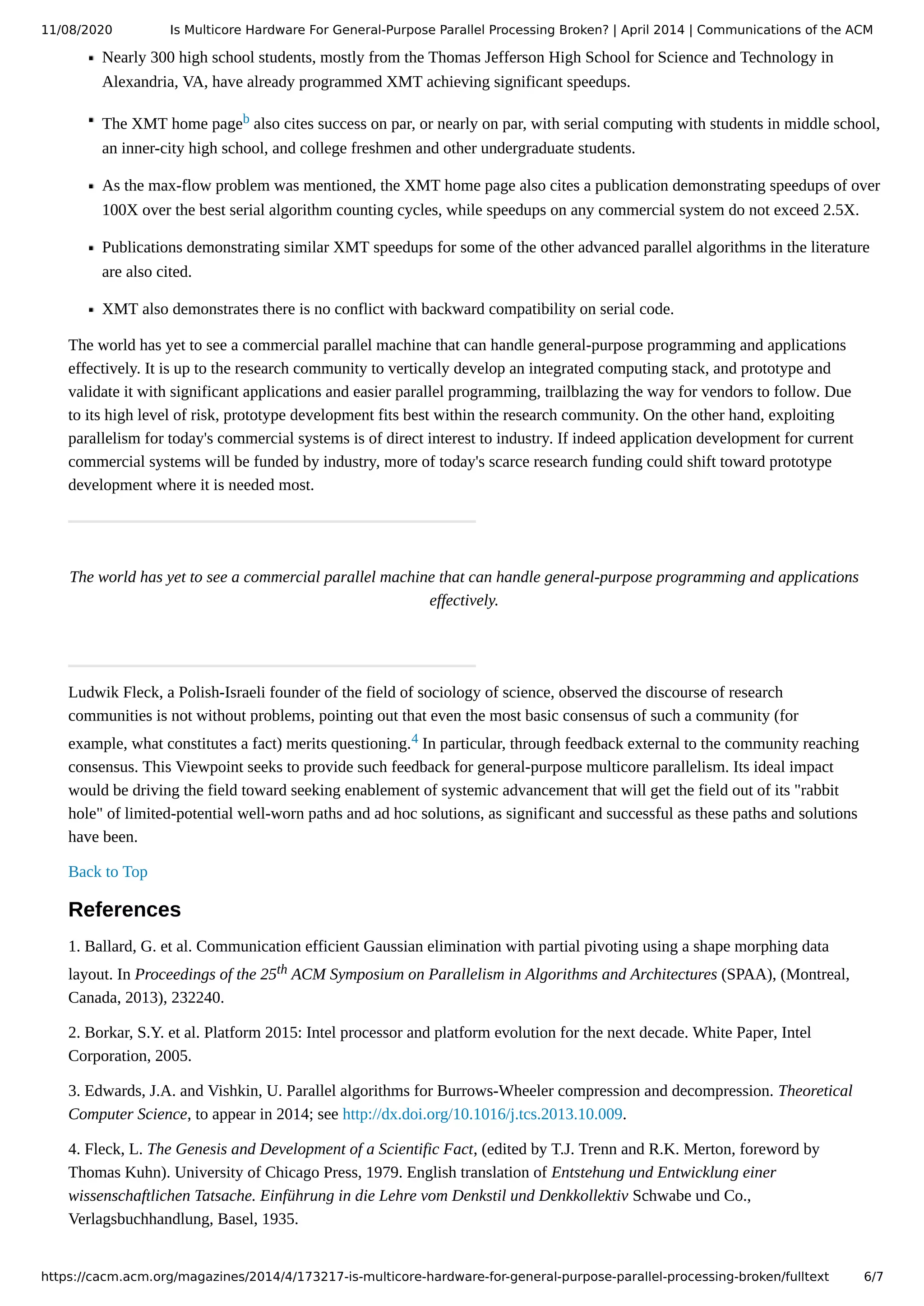 11/08/2020 Is Multicore Hardware For General-Purpose Parallel Processing Broken? | April 2014 | Communications of the ACM https://cacm.acm.org/magazines/2014/4/173217-is-multicore-hardware-for-general-purpose-parallel-processing-broken/fulltext 6/7 Nearly 300 high school students, mostly from the Thomas Jefferson High School for Science and Technology in Alexandria, VA, have already programmed XMT achieving significant speedups. The XMT home pageb also cites success on par, or nearly on par, with serial computing with students in middle school, an inner-city high school, and college freshmen and other undergraduate students. As the max-flow problem was mentioned, the XMT home page also cites a publication demonstrating speedups of over 100X over the best serial algorithm counting cycles, while speedups on any commercial system do not exceed 2.5X. Publications demonstrating similar XMT speedups for some of the other advanced parallel algorithms in the literature are also cited. XMT also demonstrates there is no conflict with backward compatibility on serial code. The world has yet to see a commercial parallel machine that can handle general-purpose programming and applications effectively. It is up to the research community to vertically develop an integrated computing stack, and prototype and validate it with significant applications and easier parallel programming, trailblazing the way for vendors to follow. Due to its high level of risk, prototype development fits best within the research community. On the other hand, exploiting parallelism for today's commercial systems is of direct interest to industry. If indeed application development for current commercial systems will be funded by industry, more of today's scarce research funding could shift toward prototype development where it is needed most. The world has yet to see a commercial parallel machine that can handle general-purpose programming and applications effectively. Ludwik Fleck, a Polish-Israeli founder of the field of sociology of science, observed the discourse of research communities is not without problems, pointing out that even the most basic consensus of such a community (for example, what constitutes a fact) merits questioning.4 In particular, through feedback external to the community reaching consensus. This Viewpoint seeks to provide such feedback for general-purpose multicore parallelism. Its ideal impact would be driving the field toward seeking enablement of systemic advancement that will get the field out of its "rabbit hole" of limited-potential well-worn paths and ad hoc solutions, as significant and successful as these paths and solutions have been. Back to Top References 1. Ballard, G. et al. Communication efficient Gaussian elimination with partial pivoting using a shape morphing data layout. In Proceedings of the 25th ACM Symposium on Parallelism in Algorithms and Architectures (SPAA), (Montreal, Canada, 2013), 232240. 2. Borkar, S.Y. et al. Platform 2015: Intel processor and platform evolution for the next decade. White Paper, Intel Corporation, 2005. 3. Edwards, J.A. and Vishkin, U. Parallel algorithms for Burrows-Wheeler compression and decompression. Theoretical Computer Science, to appear in 2014; see http://dx.doi.org/10.1016/j.tcs.2013.10.009. 4. Fleck, L. The Genesis and Development of a Scientific Fact, (edited by T.J. Trenn and R.K. Merton, foreword by Thomas Kuhn). University of Chicago Press, 1979. English translation of Entstehung und Entwicklung einer wissenschaftlichen Tatsache. Einführung in die Lehre vom Denkstil und Denkkollektiv Schwabe und Co., Verlagsbuchhandlung, Basel, 1935. 