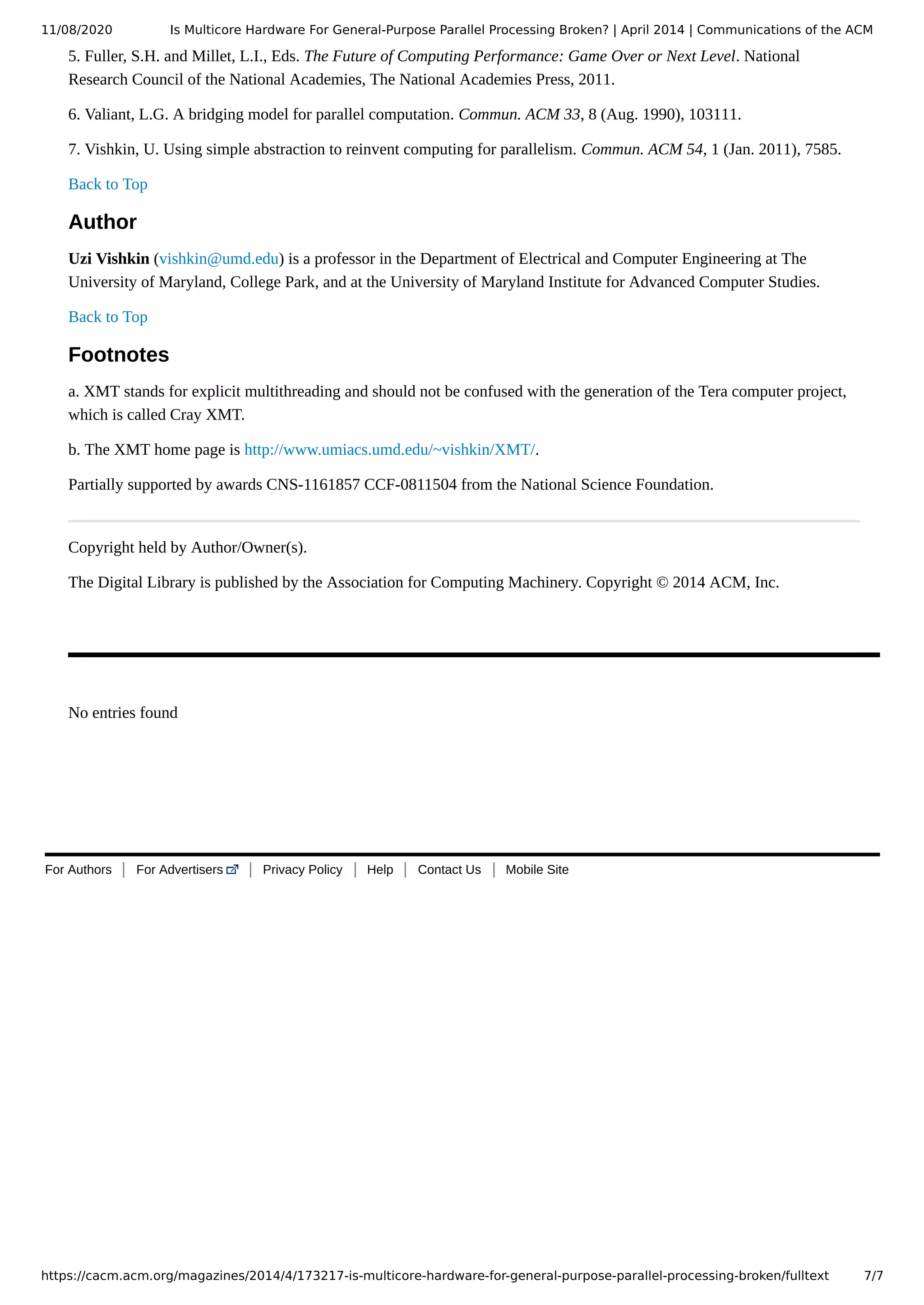 11/08/2020 Is Multicore Hardware For General-Purpose Parallel Processing Broken? | April 2014 | Communications of the ACM https://cacm.acm.org/magazines/2014/4/173217-is-multicore-hardware-for-general-purpose-parallel-processing-broken/fulltext 7/7 For Authors For Advertisers Privacy Policy Help Contact Us Mobile Site 5. Fuller, S.H. and Millet, L.I., Eds. The Future of Computing Performance: Game Over or Next Level. National Research Council of the National Academies, The National Academies Press, 2011. 6. Valiant, L.G. A bridging model for parallel computation. Commun. ACM 33, 8 (Aug. 1990), 103111. 7. Vishkin, U. Using simple abstraction to reinvent computing for parallelism. Commun. ACM 54, 1 (Jan. 2011), 7585. Back to Top Author Uzi Vishkin (vishkin@umd.edu) is a professor in the Department of Electrical and Computer Engineering at The University of Maryland, College Park, and at the University of Maryland Institute for Advanced Computer Studies. Back to Top Footnotes a. XMT stands for explicit multithreading and should not be confused with the generation of the Tera computer project, which is called Cray XMT. b. The XMT home page is http://www.umiacs.umd.edu/~vishkin/XMT/. Partially supported by awards CNS-1161857 CCF-0811504 from the National Science Foundation. Copyright held by Author/Owner(s). The Digital Library is published by the Association for Computing Machinery. Copyright © 2014 ACM, Inc.   No entries found 