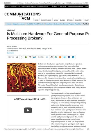 11/08/2020 Is Multicore Hardware For General-Purpose Parallel Processing Broken? | April 2014 | Communications of the ACM
https://cacm.acm.org/magazines/2014/4/173217-is-multicore-hardware-for-general-purpose-parallel-processing-broken/fulltext 1/7
VIEWPOINT
Is Multicore Hardware For General-Purpose Pa
Processing Broken?
VIEW AS: SHARE:
By Uzi Vishkin
Communications of the ACM, April 2014, Vol. 57 No. 4, Pages 35-39
10.1145/2580945
Comments
In the recent decade, most opportunities for performance growth in
mainstream general-purpose computers have been tied to their
exploitation of the increasing number of processor cores. Overall, there is
no question that parallel computing has made big strides and is being
used on an unprecedented scale within companies like Google and
Facebook, for supercomputing applications, and in the form of GPUs.
However, this Viewpoint is not about these wonderful accomplishments.
A quest for future progress must begin with a critical look at some of the
current shortcomings of parallel computing, which is the aim of this
Viewpoint. This will hopefully stimulate a constructive discussion on
how to best remedy the shortcomings toward what could ideally become
a parallel computing golden age.
Current-day parallel architectures allow good
speedups on regular programs, such as dense-matrix
type programs. However, these architecture are
mostly handicapped on other programs, often called
"irregular," or when seeking "strong scaling." Strong
scaling is the ability to translate an increase in the
number of cores to faster runtime for problems of
fixed input size. Good speedups over the fastest serial
algorithm are often feasible only when an algorithm
for the problem at hand can be mapped to a highly
parallel, rigidly structured program. But, even for
regular parallel programming, cost-effective
programming remains an issue. The programmer's
effort for achieving basic speedups is much higher
than for basic serial programming, with some limited
Home / Magazine Archive / April 2014 (Vol. 57, No. 4) / Is Multicore Hardware For General-Purpose Parallel... / Full Text
ACM Viewpoint April 2014: Uzi ViACM Viewpoint April 2014: Uzi Vi……
ACM.org Join ACM About Communications ACM
HOME CURRENT ISSUE NEWS BLOGS OPINION RESEARCH PRACT
 