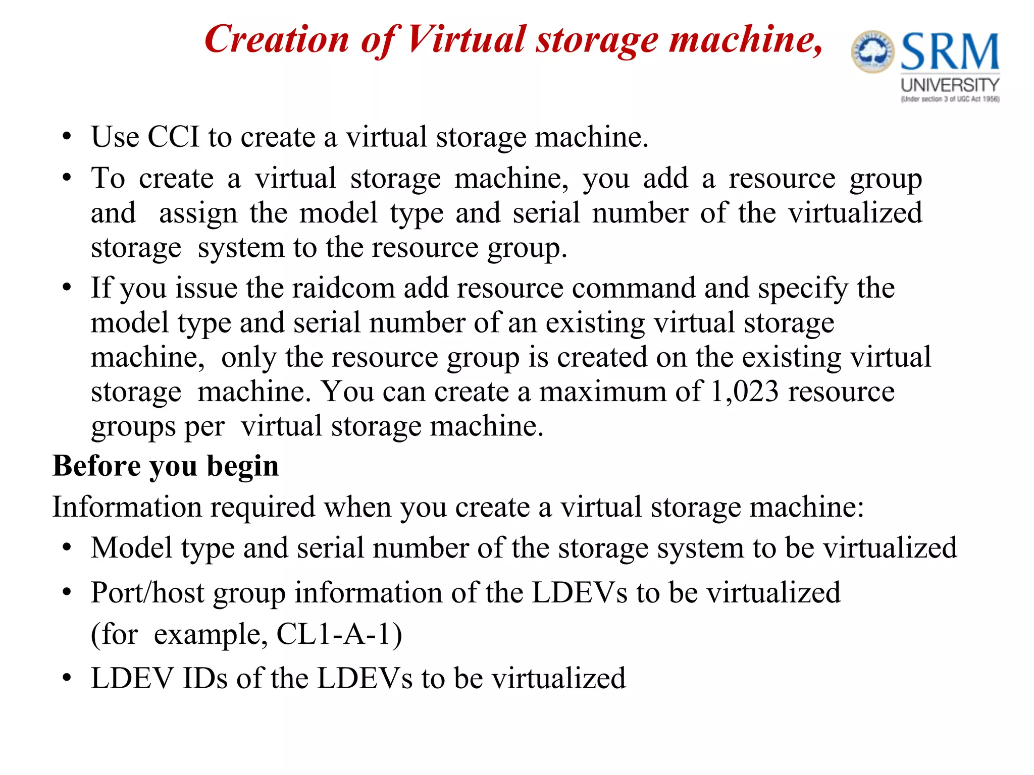 Creation of Virtual storage machine,
• Use CCI to create a virtual storage machine.
• To create a virtual storage machine, you add a resource group
and assign the model type and serial number of the virtualized
storage system to the resource group.
• If you issue the raidcom add resource command and specify the
model type and serial number of an existing virtual storage
machine, only the resource group is created on the existing virtual
storage machine. You can create a maximum of 1,023 resource
groups per virtual storage machine.
Before you begin
Information required when you create a virtual storage machine:
• Model type and serial number of the storage system to be virtualized
• Port/host group information of the LDEVs to be virtualized
(for example, CL1-A-1)
• LDEV IDs of the LDEVs to be virtualized
 