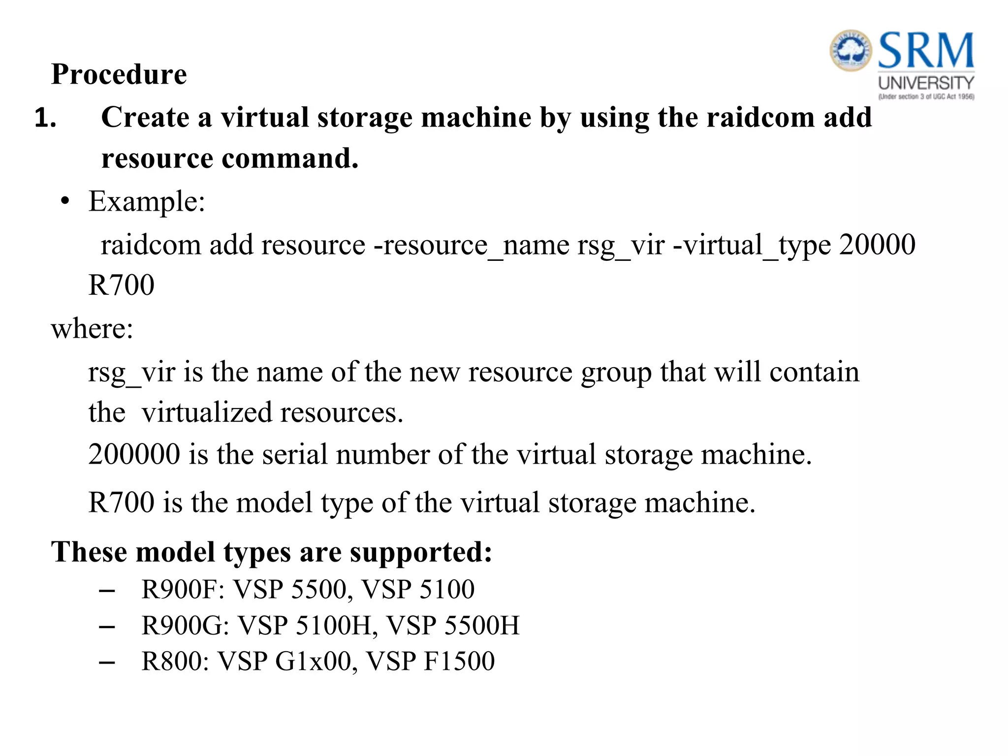 Procedure
1. Create a virtual storage machine by using the raidcom add
resource command.
• Example:
raidcom add resource -resource_name rsg_vir -virtual_type 20000
R700
where:
rsg_vir is the name of the new resource group that will contain
the virtualized resources.
200000 is the serial number of the virtual storage machine.
R700 is the model type of the virtual storage machine.
These model types are supported:
– R900F: VSP 5500, VSP 5100
– R900G: VSP 5100H, VSP 5500H
– R800: VSP G1x00, VSP F1500
 