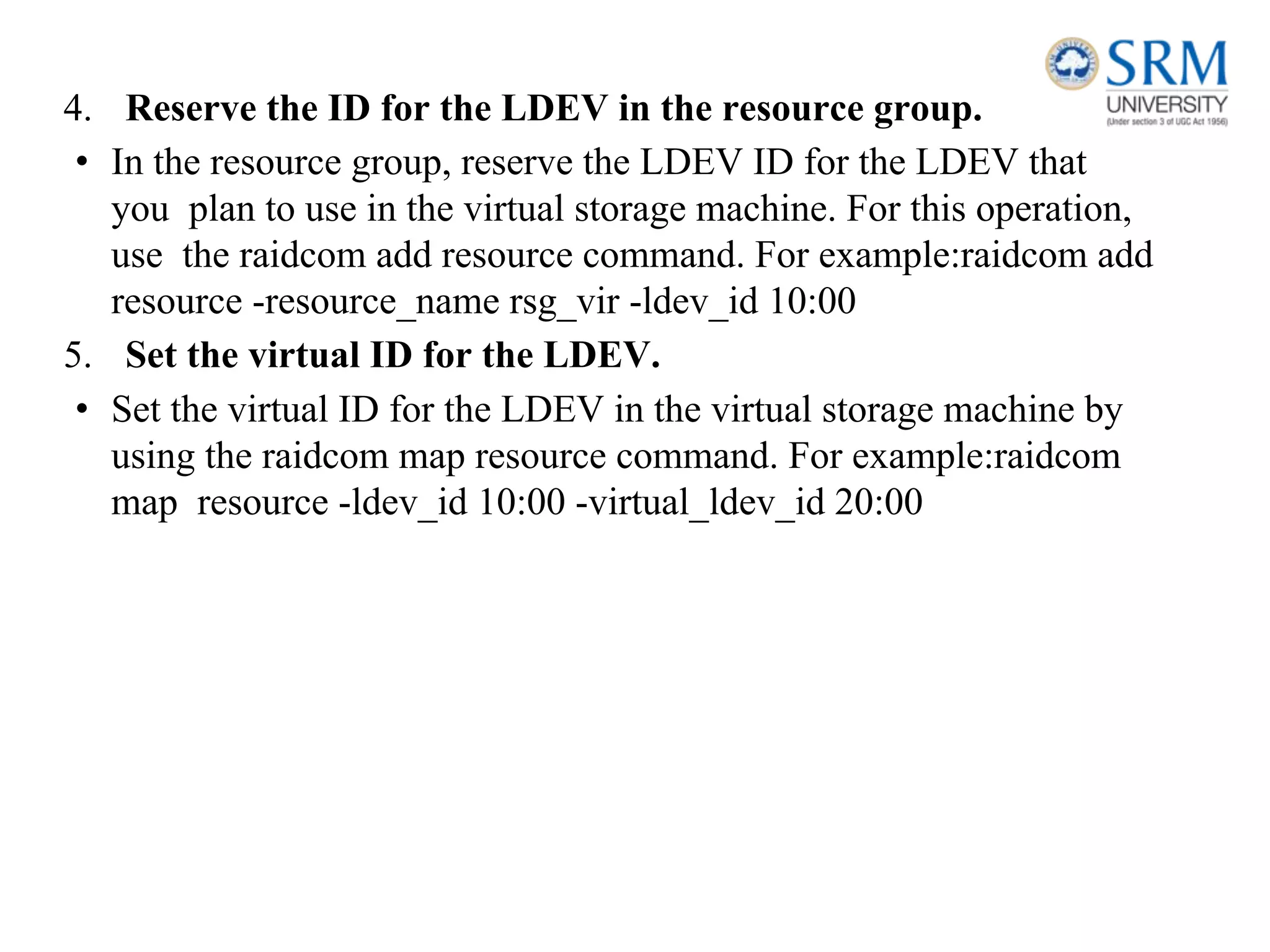 4. Reserve the ID for the LDEV in the resource group.
• In the resource group, reserve the LDEV ID for the LDEV that
you plan to use in the virtual storage machine. For this operation,
use the raidcom add resource command. For example:raidcom add
resource -resource_name rsg_vir -ldev_id 10:00
5. Set the virtual ID for the LDEV.
• Set the virtual ID for the LDEV in the virtual storage machine by
using the raidcom map resource command. For example:raidcom
map resource -ldev_id 10:00 -virtual_ldev_id 20:00
 