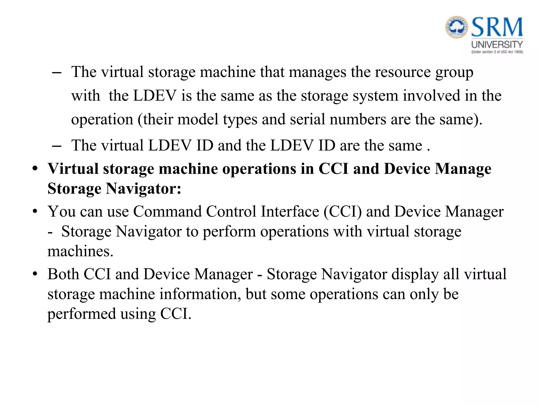 – The virtual storage machine that manages the resource group
with the LDEV is the same as the storage system involved in the
operation (their model types and serial numbers are the same).
– The virtual LDEV ID and the LDEV ID are the same .
• Virtual storage machine operations in CCI and Device Manage
Storage Navigator:
• You can use Command Control Interface (CCI) and Device Manager
- Storage Navigator to perform operations with virtual storage
machines.
• Both CCI and Device Manager - Storage Navigator display all virtual
storage machine information, but some operations can only be
performed using CCI.
 