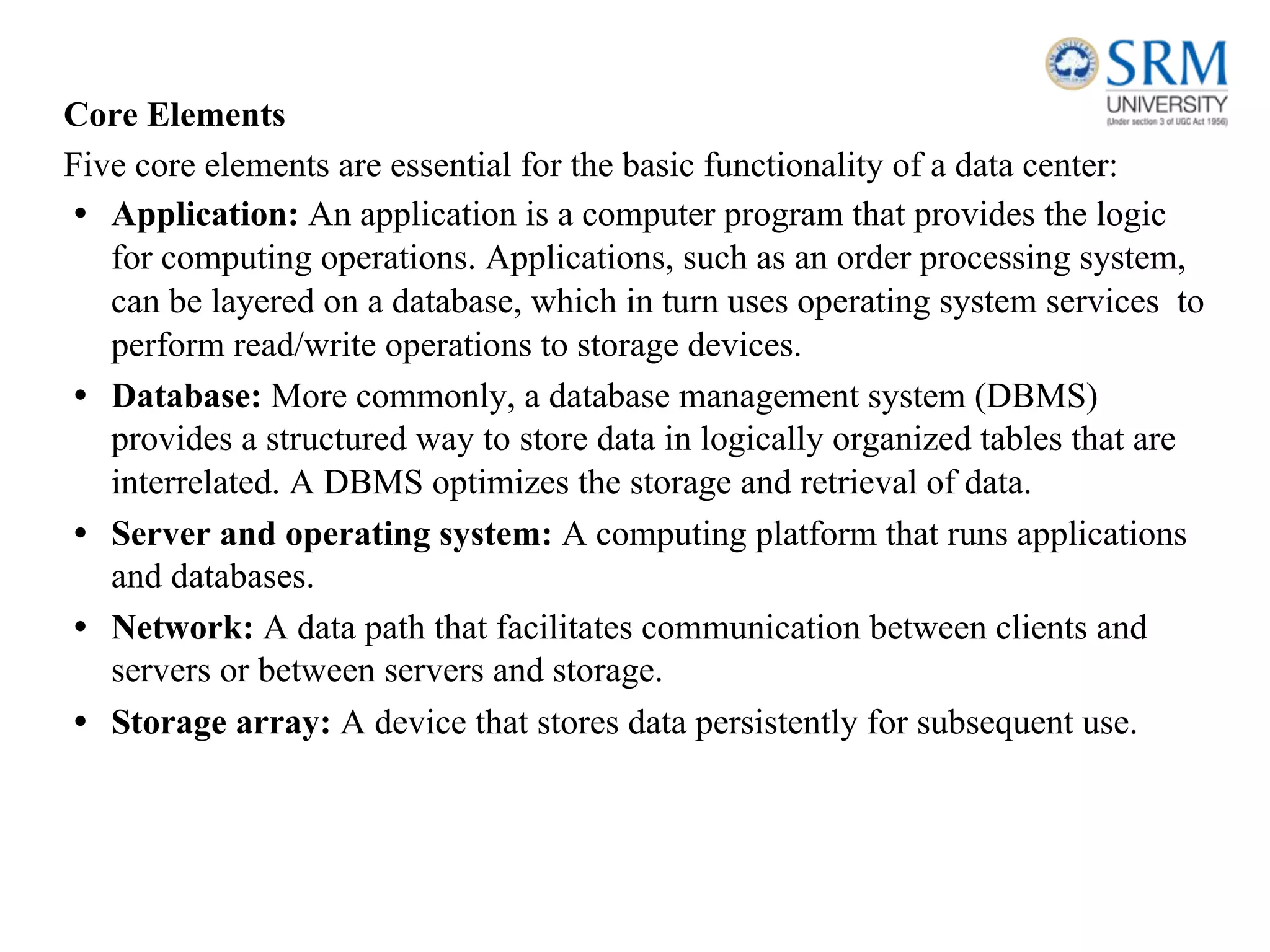 Core Elements
Five core elements are essential for the basic functionality of a data center:
• Application: An application is a computer program that provides the logic
for computing operations. Applications, such as an order processing system,
can be layered on a database, which in turn uses operating system services to
perform read/write operations to storage devices.
• Database: More commonly, a database management system (DBMS)
provides a structured way to store data in logically organized tables that are
interrelated. A DBMS optimizes the storage and retrieval of data.
• Server and operating system: A computing platform that runs applications
and databases.
• Network: A data path that facilitates communication between clients and
servers or between servers and storage.
• Storage array: A device that stores data persistently for subsequent use.
 