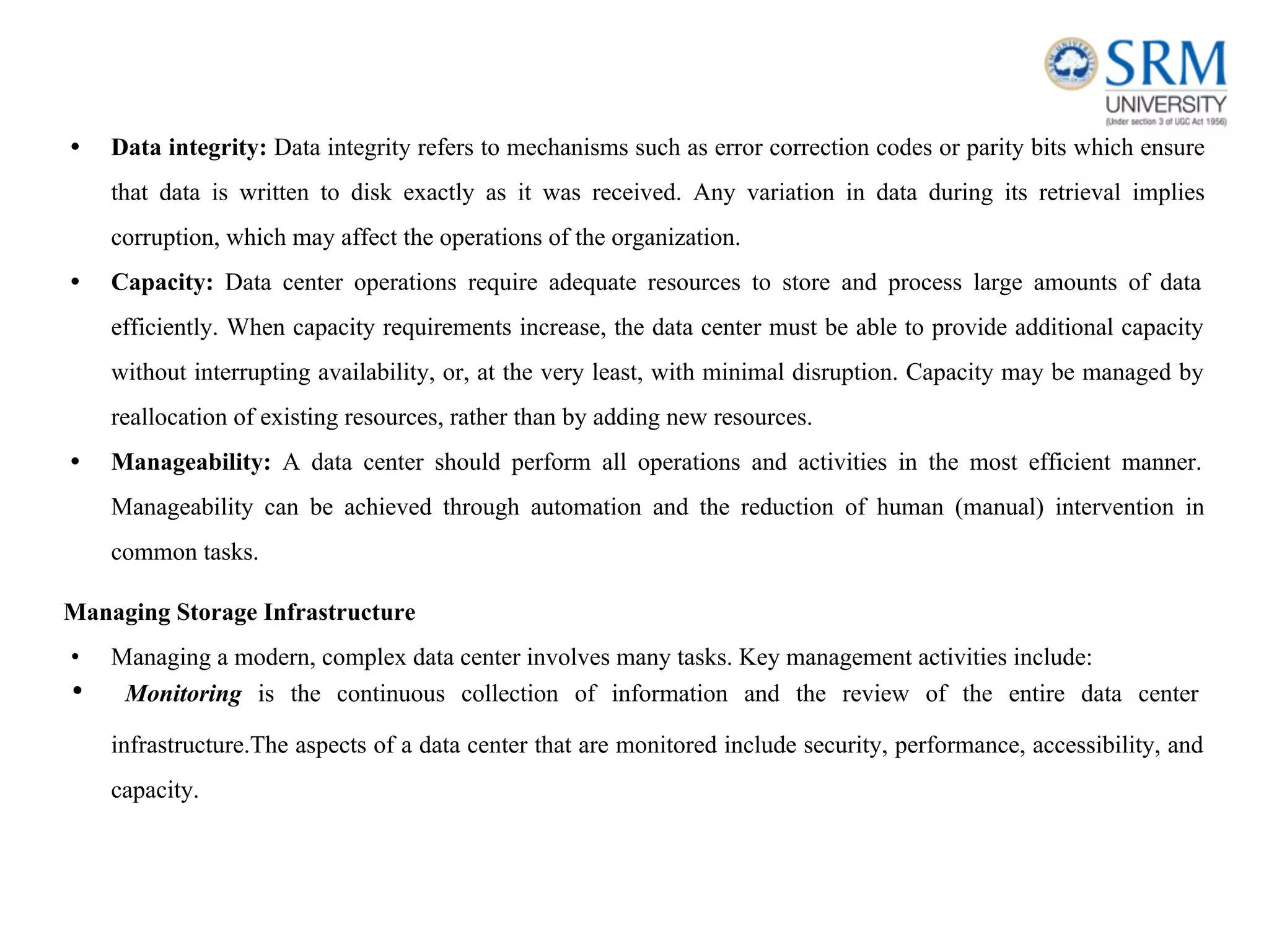 • Data integrity: Data integrity refers to mechanisms such as error correction codes or parity bits which ensure
that data is written to disk exactly as it was received. Any variation in data during its retrieval implies
corruption, which may affect the operations of the organization.
• Capacity: Data center operations require adequate resources to store and process large amounts of data
efficiently. When capacity requirements increase, the data center must be able to provide additional capacity
without interrupting availability, or, at the very least, with minimal disruption. Capacity may be managed by
reallocation of existing resources, rather than by adding new resources.
• Manageability: A data center should perform all operations and activities in the most efficient manner.
Manageability can be achieved through automation and the reduction of human (manual) intervention in
common tasks.
Managing Storage Infrastructure
• Managing a modern, complex data center involves many tasks. Key management activities include:
• Monitoring is the continuous collection of information and the review of the entire data center
infrastructure.The aspects of a data center that are monitored include security, performance, accessibility, and
capacity.
 