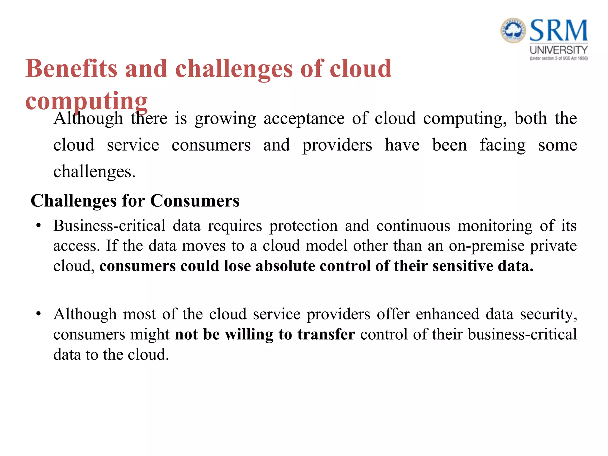 Benefits and challenges of cloud
computing
Although there is growing acceptance of cloud computing, both the
cloud service consumers and providers have been facing some
challenges.
Challenges for Consumers
• Business-critical data requires protection and continuous monitoring of its
access. If the data moves to a cloud model other than an on-premise private
cloud, consumers could lose absolute control of their sensitive data.
• Although most of the cloud service providers offer enhanced data security,
consumers might not be willing to transfer control of their business-critical
data to the cloud.
 