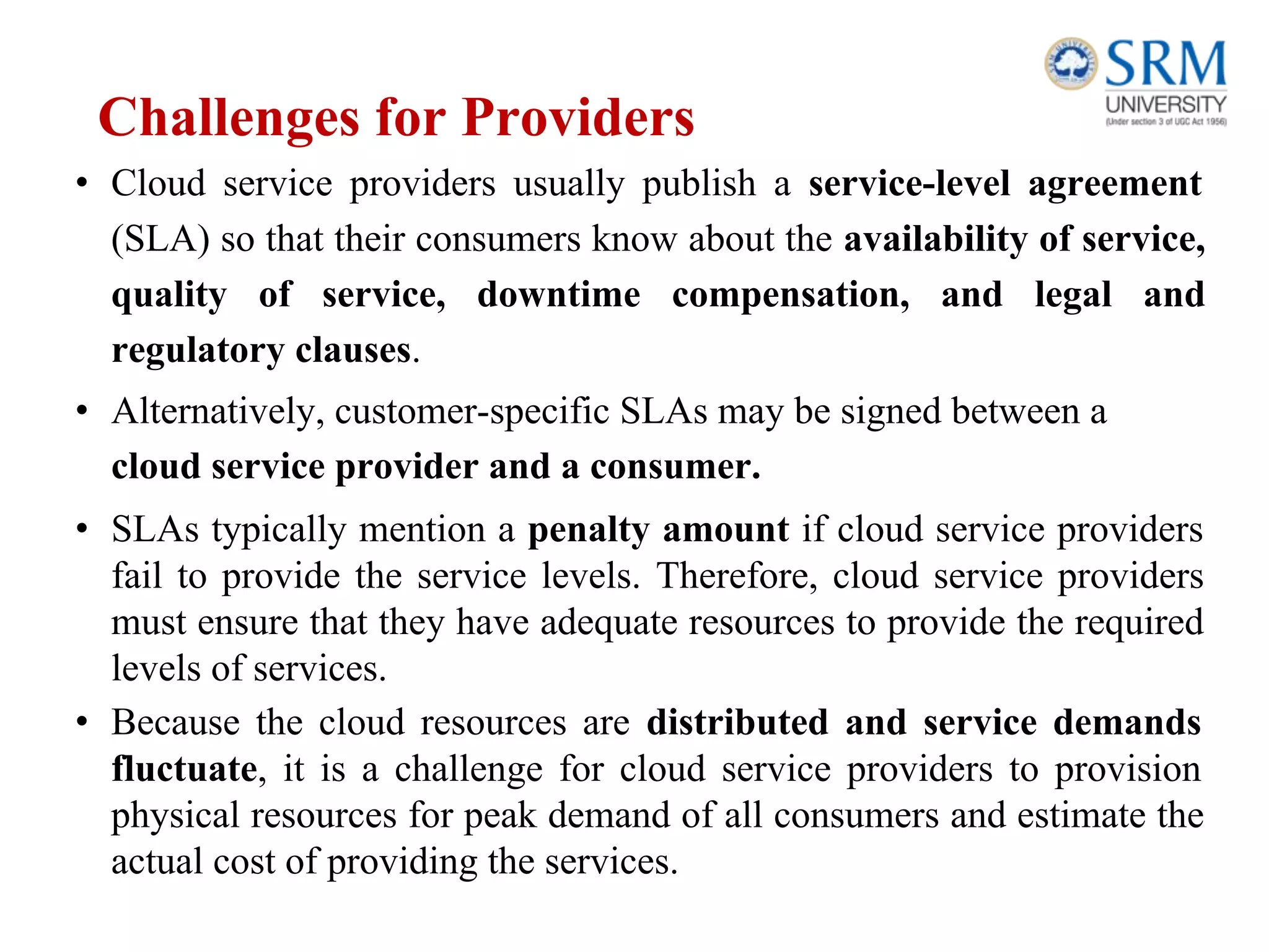 Challenges for Providers
• Cloud service providers usually publish a service-level agreement
(SLA) so that their consumers know about the availability of service,
quality of service, downtime compensation, and legal and
regulatory clauses.
• Alternatively, customer-specific SLAs may be signed between a
cloud service provider and a consumer.
• SLAs typically mention a penalty amount if cloud service providers
fail to provide the service levels. Therefore, cloud service providers
must ensure that they have adequate resources to provide the required
levels of services.
• Because the cloud resources are distributed and service demands
fluctuate, it is a challenge for cloud service providers to provision
physical resources for peak demand of all consumers and estimate the
actual cost of providing the services.
 