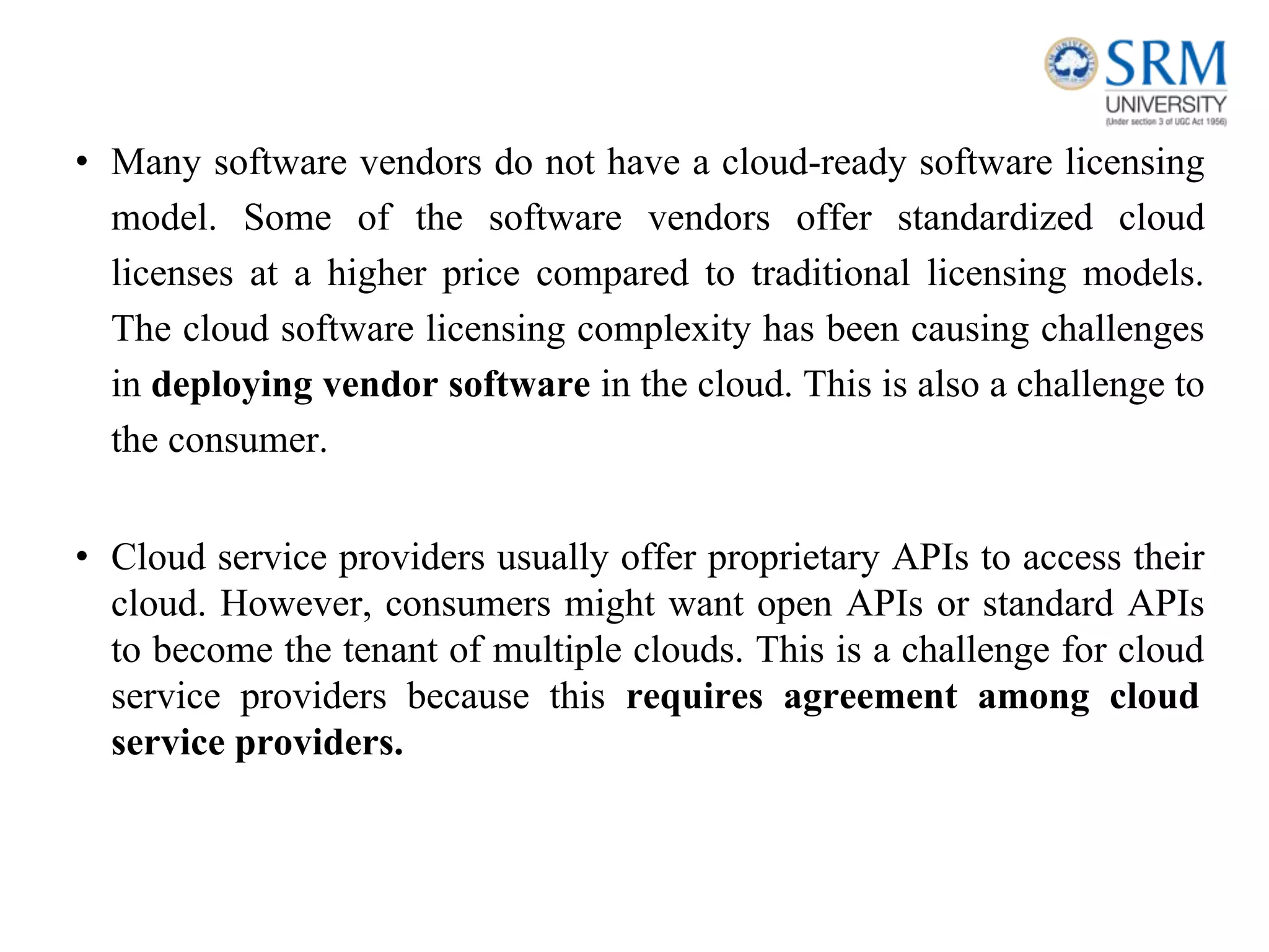 • Many software vendors do not have a cloud-ready software licensing
model. Some of the software vendors offer standardized cloud
licenses at a higher price compared to traditional licensing models.
The cloud software licensing complexity has been causing challenges
in deploying vendor software in the cloud. This is also a challenge to
the consumer.
• Cloud service providers usually offer proprietary APIs to access their
cloud. However, consumers might want open APIs or standard APIs
to become the tenant of multiple clouds. This is a challenge for cloud
service providers because this requires agreement among cloud
service providers.
 