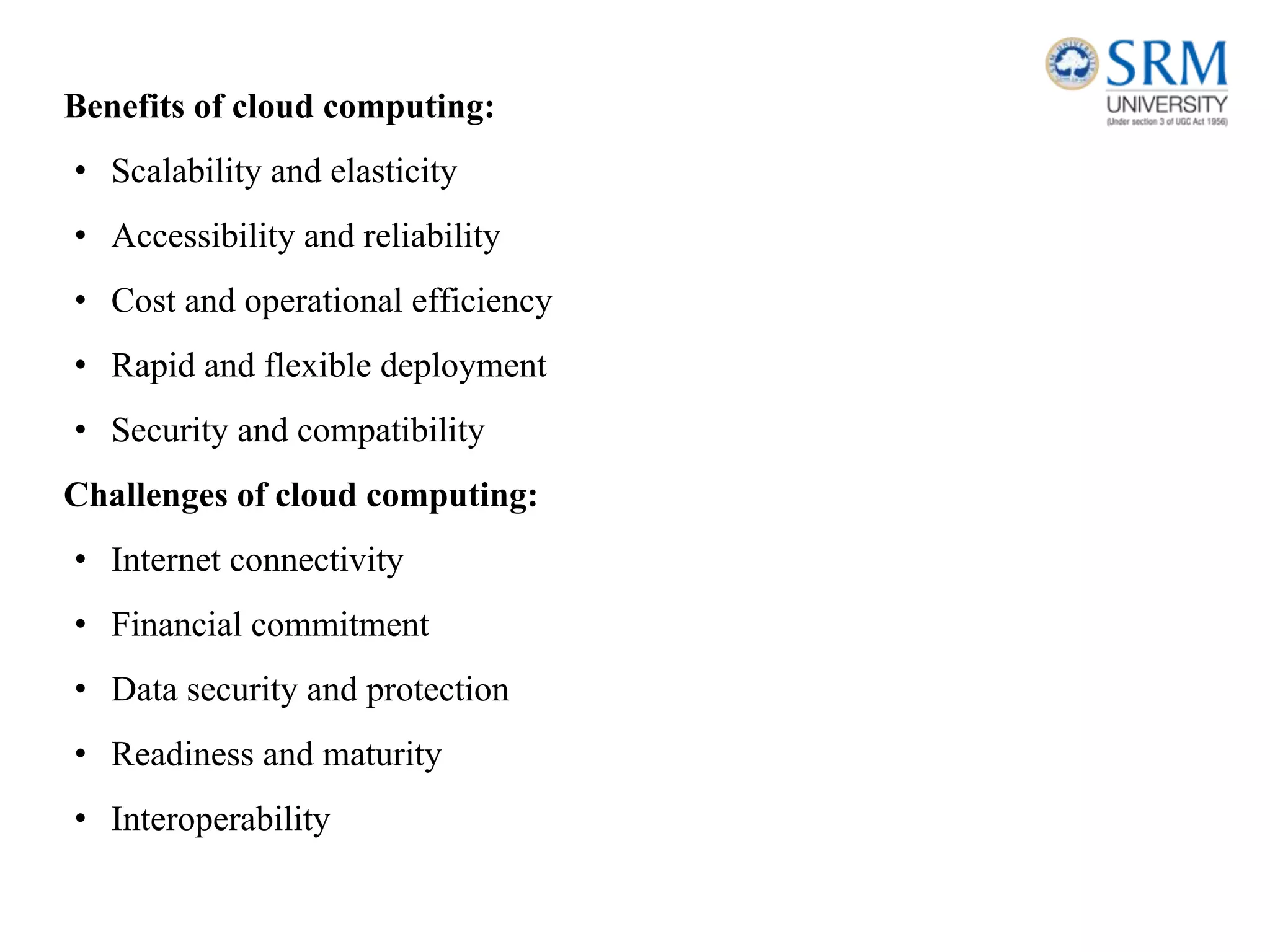 Benefits of cloud computing:
• Scalability and elasticity
• Accessibility and reliability
• Cost and operational efficiency
• Rapid and flexible deployment
• Security and compatibility
Challenges of cloud computing:
• Internet connectivity
• Financial commitment
• Data security and protection
• Readiness and maturity
• Interoperability
 