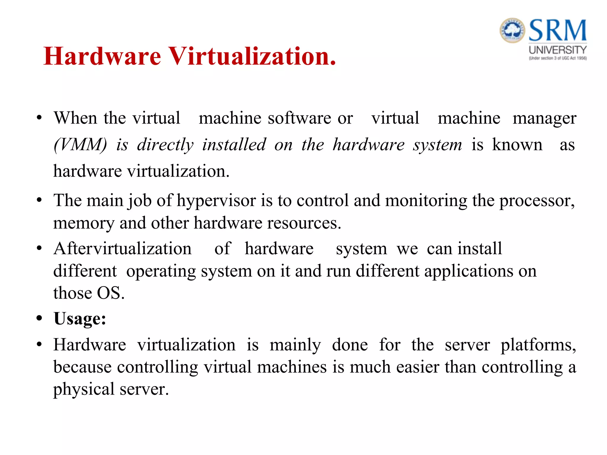 Hardware Virtualization.
• When the virtual machine software or virtual machine manager
(VMM) is directly installed on the hardware system is known as
hardware virtualization.
• The main job of hypervisor is to control and monitoring the processor,
memory and other hardware resources.
• Aftervirtualization of hardware system we can install
different operating system on it and run different applications on
those OS.
• Usage:
• Hardware virtualization is mainly done for the server platforms,
because controlling virtual machines is much easier than controlling a
physical server.
 