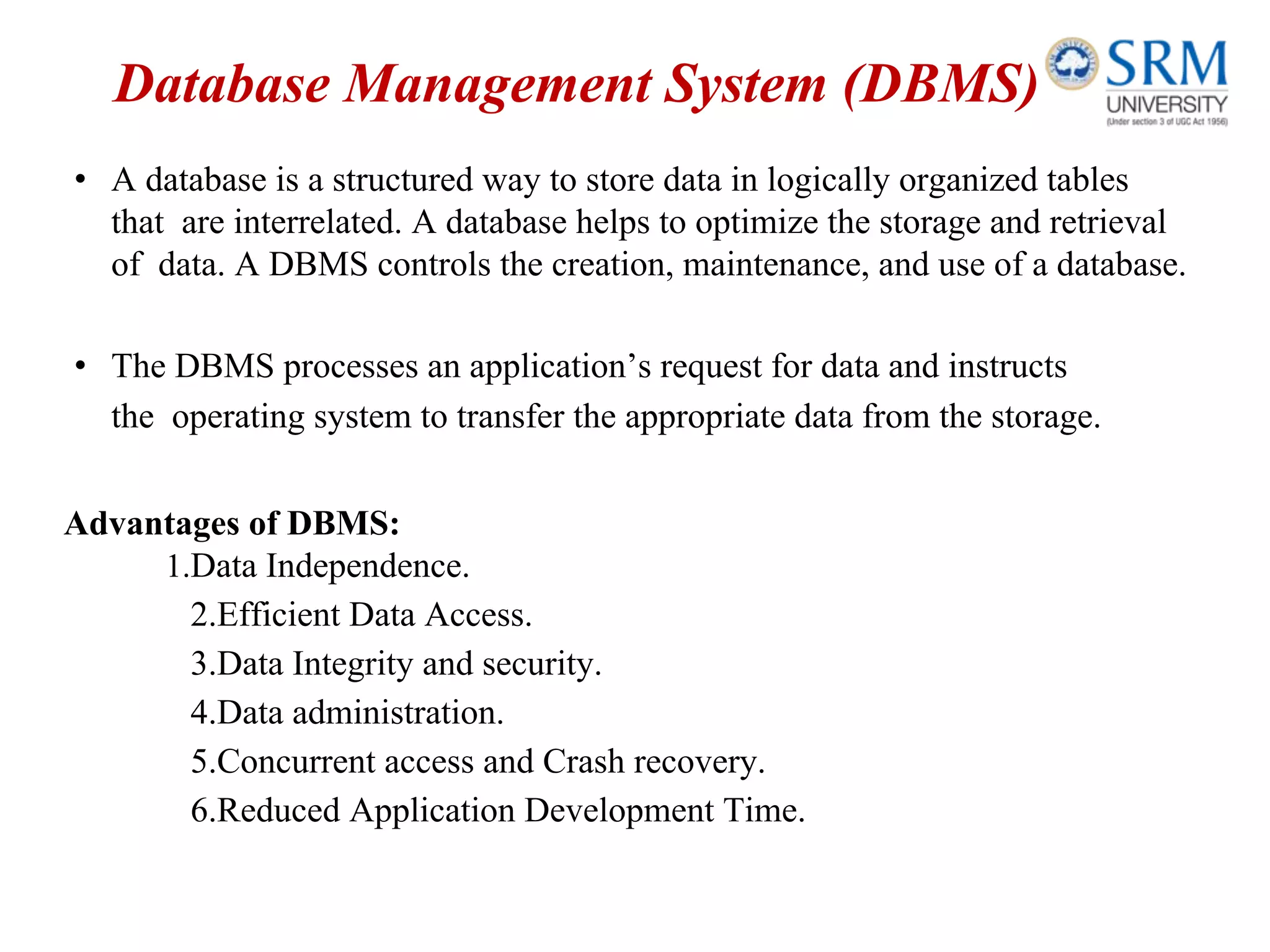 Database Management System (DBMS)
• A database is a structured way to store data in logically organized tables
that are interrelated. A database helps to optimize the storage and retrieval
of data. A DBMS controls the creation, maintenance, and use of a database.
• The DBMS processes an application’s request for data and instructs
the operating system to transfer the appropriate data from the storage.
Advantages of DBMS:
1.Data Independence.
2.Efficient Data Access.
3.Data Integrity and security.
4.Data administration.
5.Concurrent access and Crash recovery.
6.Reduced Application Development Time.
 