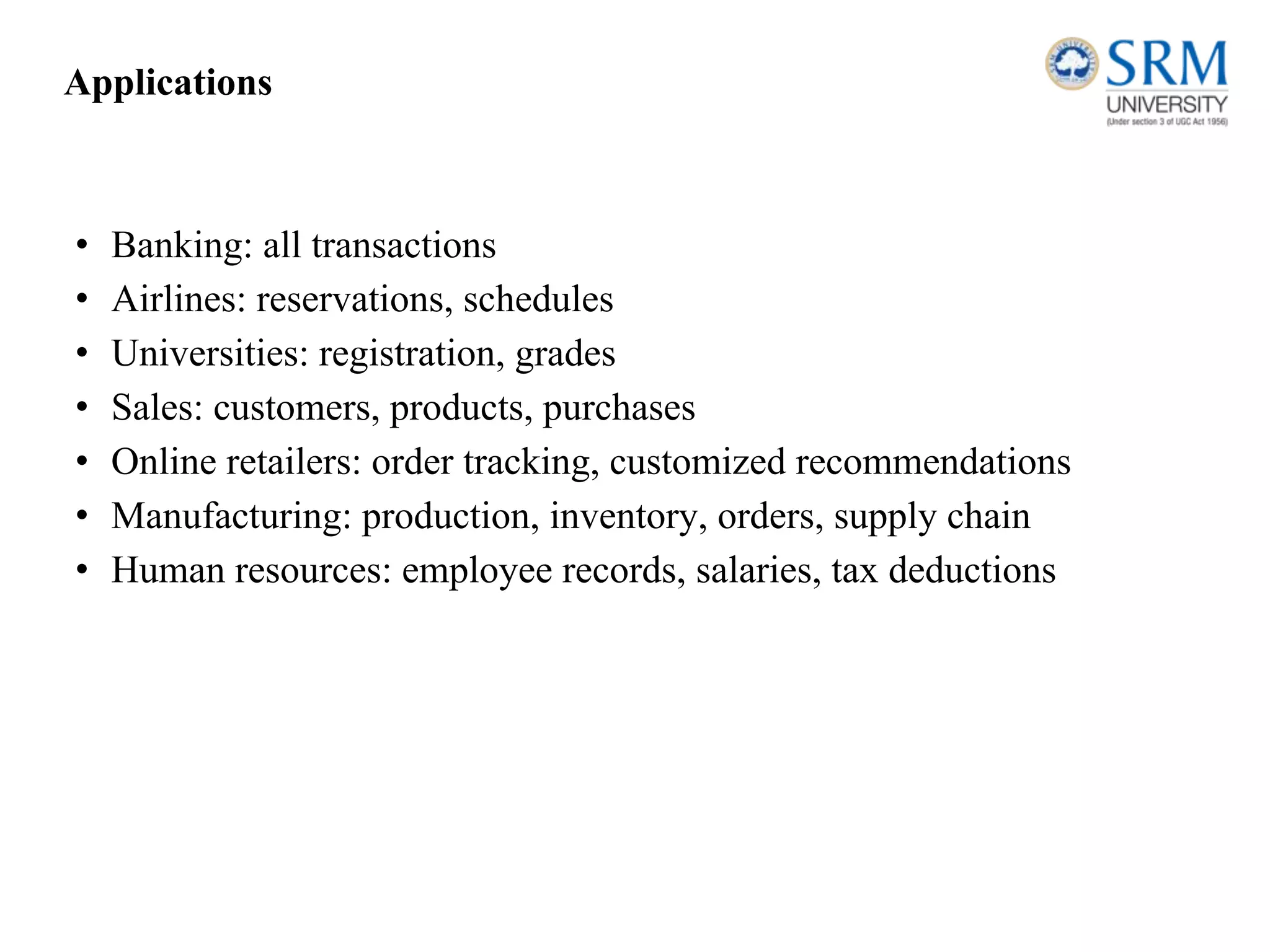 Applications
• Banking: all transactions
• Airlines: reservations, schedules
• Universities: registration, grades
• Sales: customers, products, purchases
• Online retailers: order tracking, customized recommendations
• Manufacturing: production, inventory, orders, supply chain
• Human resources: employee records, salaries, tax deductions
 