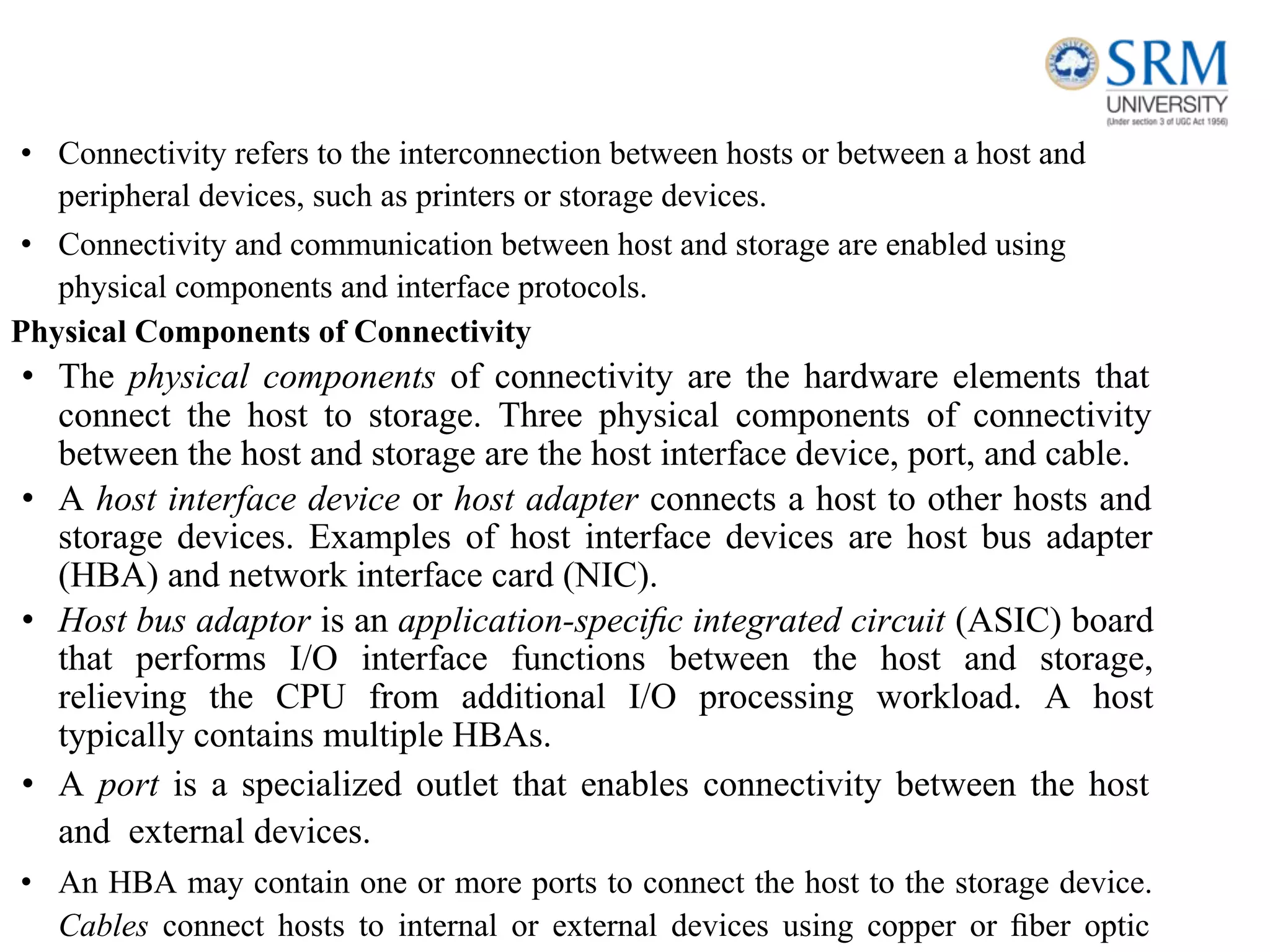 • Connectivity refers to the interconnection between hosts or between a host and
peripheral devices, such as printers or storage devices.
• Connectivity and communication between host and storage are enabled using
physical components and interface protocols.
Physical Components of Connectivity
• The physical components of connectivity are the hardware elements that
connect the host to storage. Three physical components of connectivity
between the host and storage are the host interface device, port, and cable.
• A host interface device or host adapter connects a host to other hosts and
storage devices. Examples of host interface devices are host bus adapter
(HBA) and network interface card (NIC).
• Host bus adaptor is an application-speciﬁc integrated circuit (ASIC) board
that performs I/O interface functions between the host and storage,
relieving the CPU from additional I/O processing workload. A host
typically contains multiple HBAs.
• A port is a specialized outlet that enables connectivity between the host
and external devices.
• An HBA may contain one or more ports to connect the host to the storage device.
Cables connect hosts to internal or external devices using copper or ﬁber optic
 