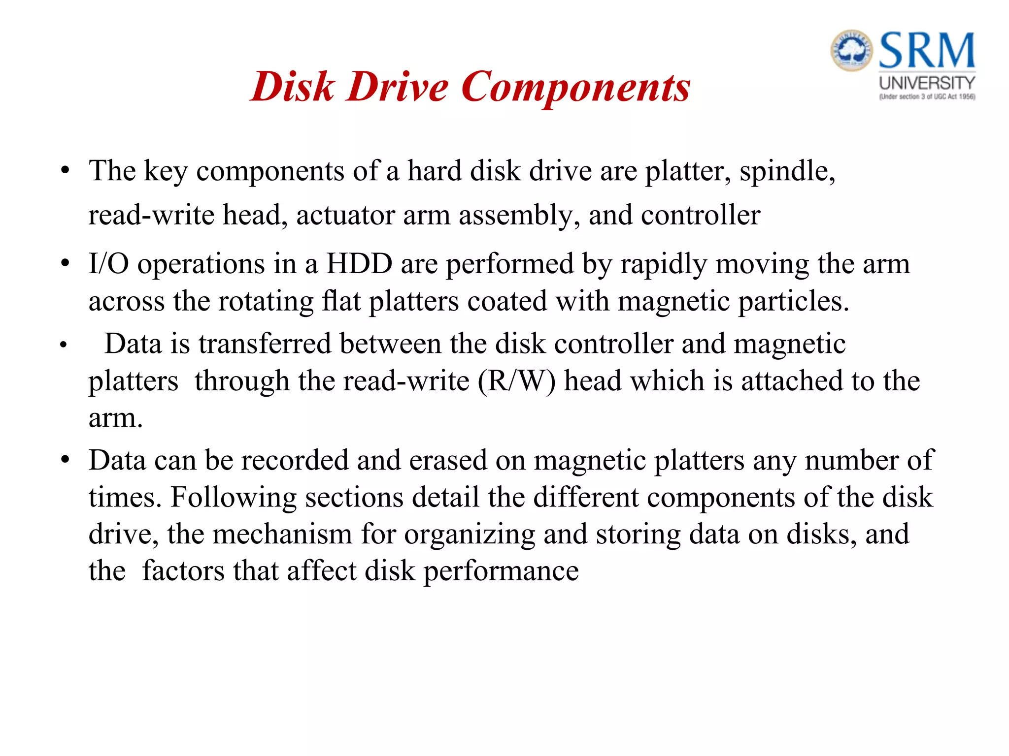 Disk Drive Components
• The key components of a hard disk drive are platter, spindle,
read-write head, actuator arm assembly, and controller
• I/O operations in a HDD are performed by rapidly moving the arm
across the rotating ﬂat platters coated with magnetic particles.
• Data is transferred between the disk controller and magnetic
platters through the read-write (R/W) head which is attached to the
arm.
• Data can be recorded and erased on magnetic platters any number of
times. Following sections detail the different components of the disk
drive, the mechanism for organizing and storing data on disks, and
the factors that affect disk performance
 