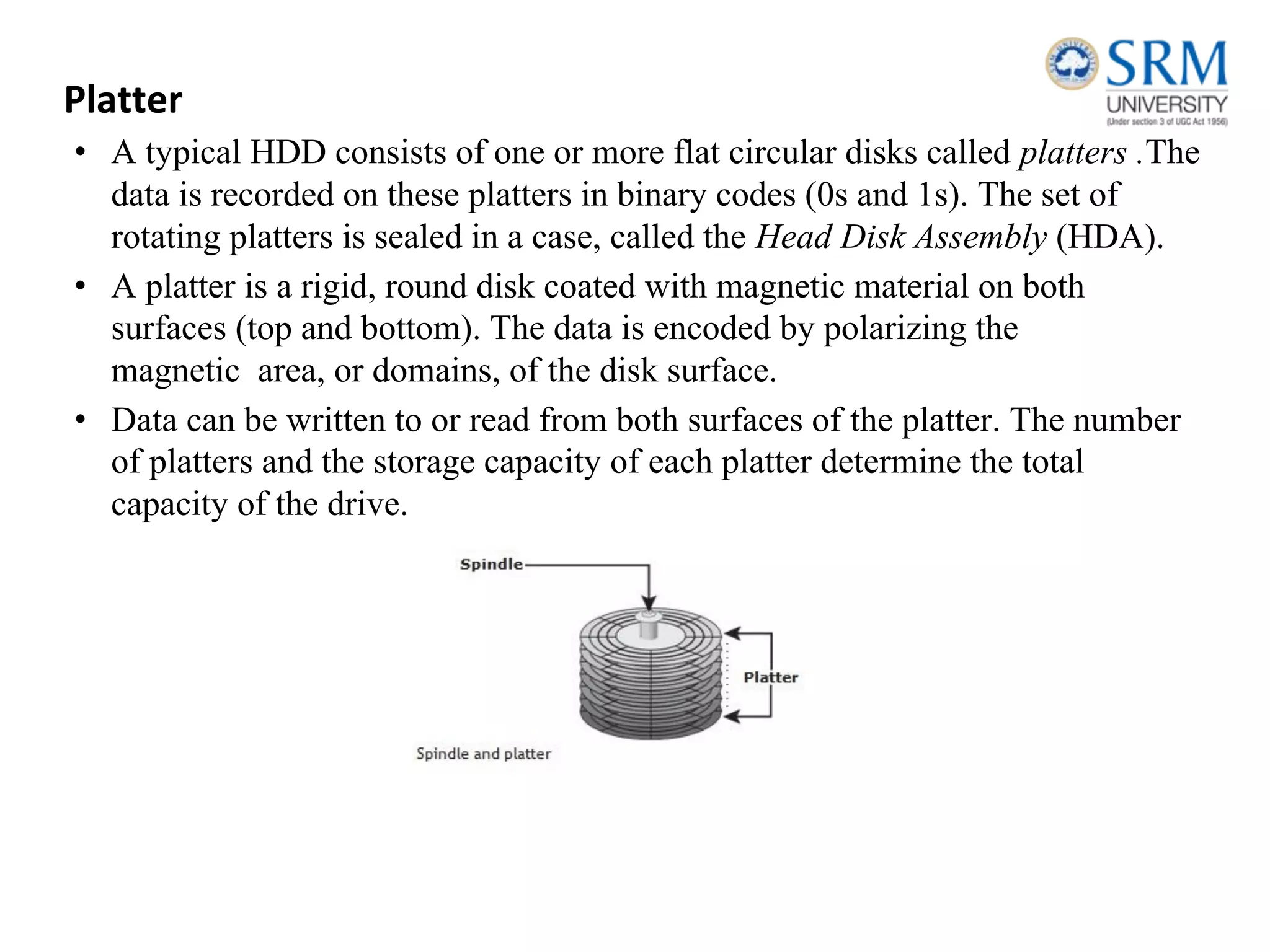 Platter
• A typical HDD consists of one or more flat circular disks called platters .The
data is recorded on these platters in binary codes (0s and 1s). The set of
rotating platters is sealed in a case, called the Head Disk Assembly (HDA).
• A platter is a rigid, round disk coated with magnetic material on both
surfaces (top and bottom). The data is encoded by polarizing the
magnetic area, or domains, of the disk surface.
• Data can be written to or read from both surfaces of the platter. The number
of platters and the storage capacity of each platter determine the total
capacity of the drive.
 