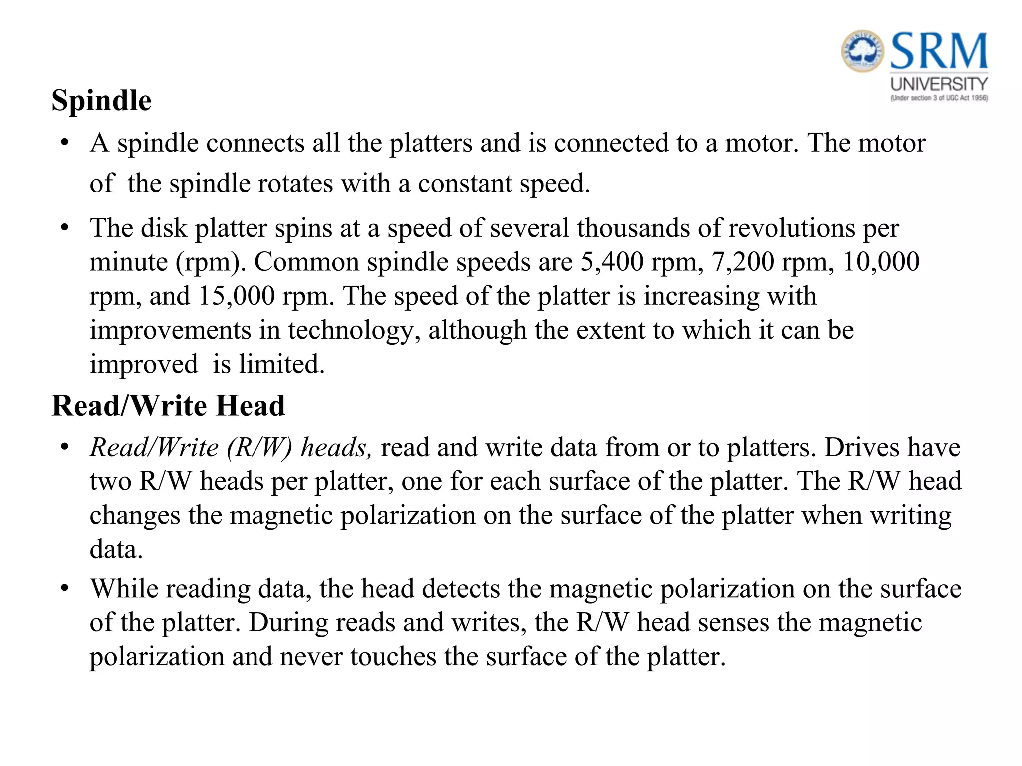 Spindle
• A spindle connects all the platters and is connected to a motor. The motor
of the spindle rotates with a constant speed.
• The disk platter spins at a speed of several thousands of revolutions per
minute (rpm). Common spindle speeds are 5,400 rpm, 7,200 rpm, 10,000
rpm, and 15,000 rpm. The speed of the platter is increasing with
improvements in technology, although the extent to which it can be
improved is limited.
Read/Write Head
• Read/Write (R/W) heads, read and write data from or to platters. Drives have
two R/W heads per platter, one for each surface of the platter. The R/W head
changes the magnetic polarization on the surface of the platter when writing
data.
• While reading data, the head detects the magnetic polarization on the surface
of the platter. During reads and writes, the R/W head senses the magnetic
polarization and never touches the surface of the platter.
 
