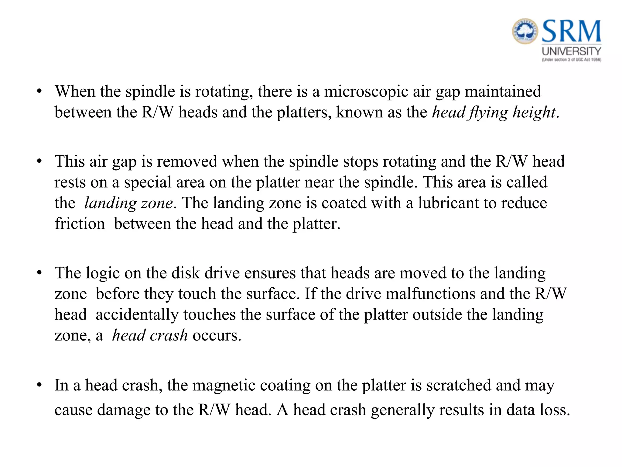 • When the spindle is rotating, there is a microscopic air gap maintained
between the R/W heads and the platters, known as the head ﬂying height.
• This air gap is removed when the spindle stops rotating and the R/W head
rests on a special area on the platter near the spindle. This area is called
the landing zone. The landing zone is coated with a lubricant to reduce
friction between the head and the platter.
• The logic on the disk drive ensures that heads are moved to the landing
zone before they touch the surface. If the drive malfunctions and the R/W
head accidentally touches the surface of the platter outside the landing
zone, a head crash occurs.
• In a head crash, the magnetic coating on the platter is scratched and may
cause damage to the R/W head. A head crash generally results in data loss.
 