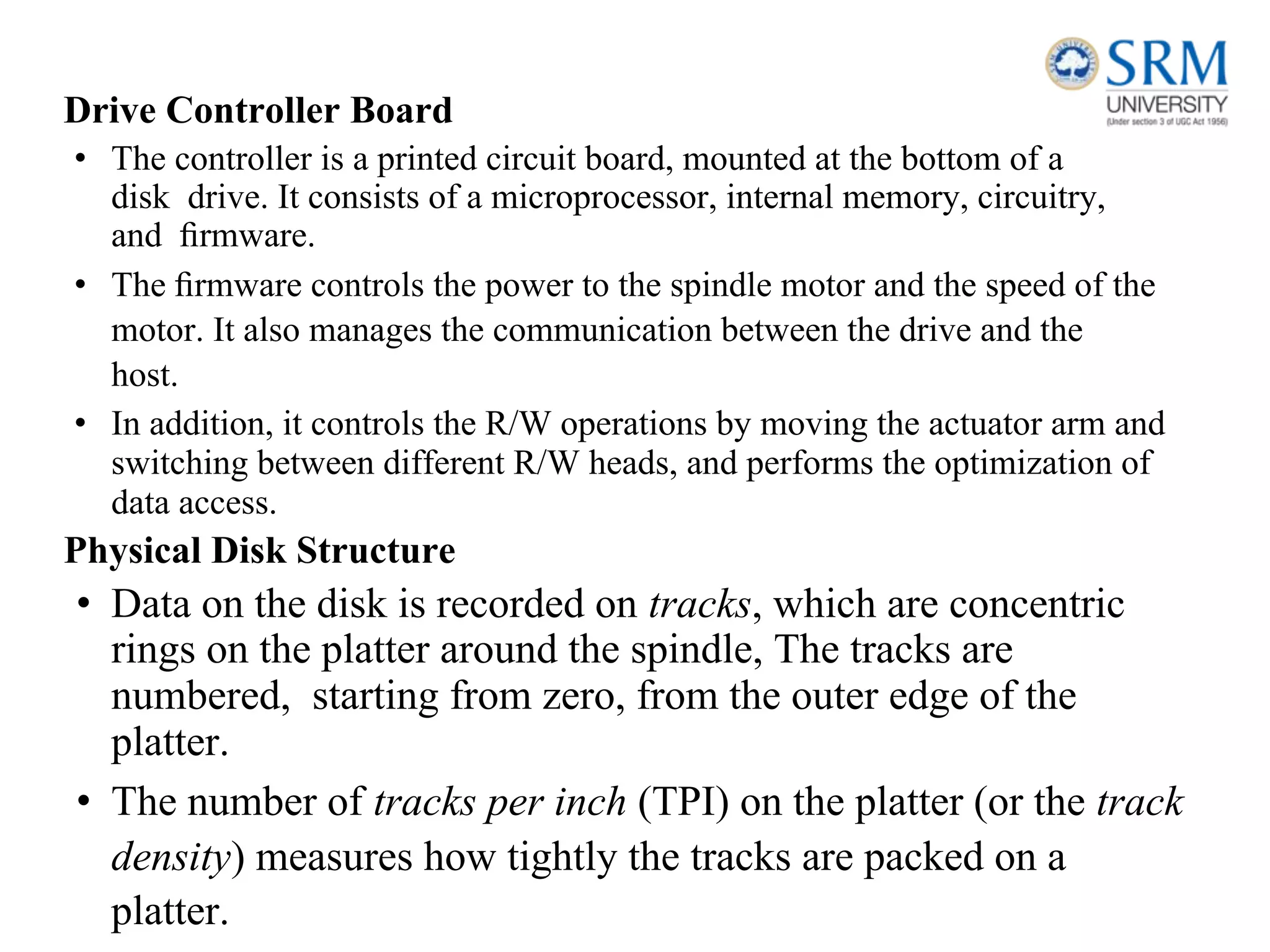 Drive Controller Board
• The controller is a printed circuit board, mounted at the bottom of a
disk drive. It consists of a microprocessor, internal memory, circuitry,
and ﬁrmware.
• The ﬁrmware controls the power to the spindle motor and the speed of the
motor. It also manages the communication between the drive and the
host.
• In addition, it controls the R/W operations by moving the actuator arm and
switching between different R/W heads, and performs the optimization of
data access.
Physical Disk Structure
• Data on the disk is recorded on tracks, which are concentric
rings on the platter around the spindle, The tracks are
numbered, starting from zero, from the outer edge of the
platter.
• The number of tracks per inch (TPI) on the platter (or the track
density) measures how tightly the tracks are packed on a
platter.
 