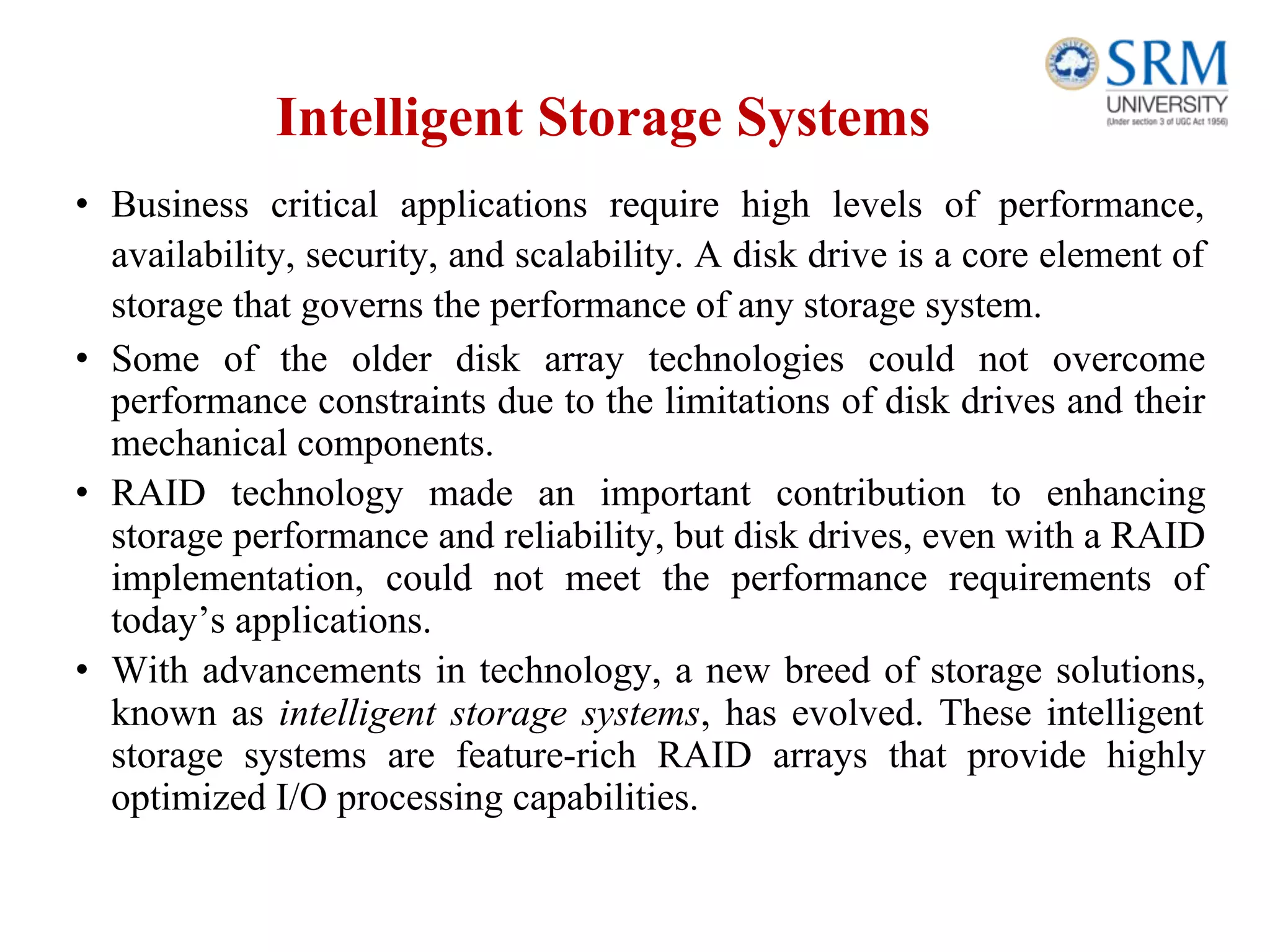 Intelligent Storage Systems
• Business critical applications require high levels of performance,
availability, security, and scalability. A disk drive is a core element of
storage that governs the performance of any storage system.
• Some of the older disk array technologies could not overcome
performance constraints due to the limitations of disk drives and their
mechanical components.
• RAID technology made an important contribution to enhancing
storage performance and reliability, but disk drives, even with a RAID
implementation, could not meet the performance requirements of
today’s applications.
• With advancements in technology, a new breed of storage solutions,
known as intelligent storage systems, has evolved. These intelligent
storage systems are feature-rich RAID arrays that provide highly
optimized I/O processing capabilities.
 