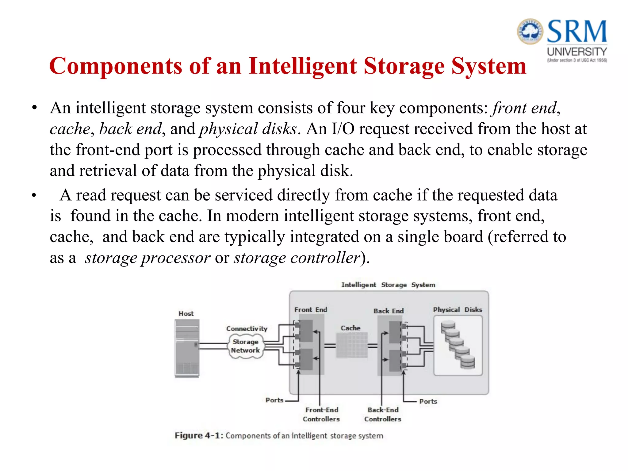 Components of an Intelligent Storage System
• An intelligent storage system consists of four key components: front end,
cache, back end, and physical disks. An I/O request received from the host at
the front-end port is processed through cache and back end, to enable storage
and retrieval of data from the physical disk.
• A read request can be serviced directly from cache if the requested data
is found in the cache. In modern intelligent storage systems, front end,
cache, and back end are typically integrated on a single board (referred to
as a storage processor or storage controller).
 